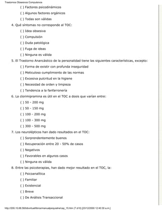 Trastornos Obsesivos Compulsivos

              ( ) Factores psicodinámicos

              ( ) Algunos factores orgánicos
              ( ) Todas son válidas

      4. Qué síntomas no corresponde al TOC:

              ( ) Idea obsesiva
              ( ) Compulsión

              ( ) Duda patológica
              ( ) Fuga de ideas

              ( ) Ninguna es válida

      5. El Trastorno Anancástico de la personalidad tiene las siguientes características, excepto:
              ( ) Forma de existir con profunda inseguridad

              ( ) Meticuloso cumplimiento de las normas
              ( ) Excesiva pulcritud en la higiene
              ( ) Necesidad de orden y limpieza

              ( ) Tendencia a la fanfarronería
      6. La clorimipramina es útil en el TOC a dosis que varían entre:
              ( ) 50 - 200 mg
              ( ) 50 - 150 mg
              ( ) 100 - 200 mg

              ( ) 100 - 300 mg
              ( ) 300 - 500 mg
      7. Los neurolépticos han dado resultados en el TOC:

              ( ) Sorprendentemente buenos

              ( ) Recuperación entre 20 - 50% de casos
              ( ) Negativos
              ( ) Favorables en algunos casos

              ( ) Ninguna es válida

      8. Entre las psicoterapias, han dado mejor resultado en el TOC, la:
              ( ) Psicoanalítica

              ( ) Familiar

              ( ) Existencial
              ( ) Breve

              ( ) De Análisis Transaccional


http://200.10.68.58/bibvirtual/libros/manualpsiquiatra/cap_15.htm (7 of 8) [23/12/2000 12:40:30 a.m.]
 