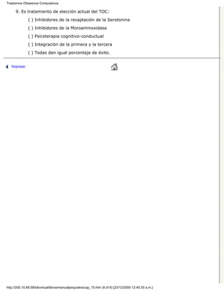 Trastornos Obsesivos Compulsivos

      9. Es tratamiento de elección actual del TOC:

              ( ) Inhibidores de la recaptación de la Serotonina
              ( ) Inhibidores de la Moroaminoxidasa

              ( ) Psicoterapia cognitivo-conductual

              ( ) Integración de la primera y la tercera
              ( ) Todas dan igual porcentaje de éxito.


   Regresar




http://200.10.68.58/bibvirtual/libros/manualpsiquiatra/cap_15.htm (8 of 8) [23/12/2000 12:40:30 a.m.]
 