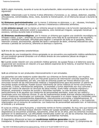 Trastornos Somatomorfos




1.3 En algún momento, durante el curso de la perturbación, debe encontrarse cada uno de los criterios
siguientes:
a) Dolor: relacionado a por lo menos 4 sitios diferentes o funciones; p. ej. cabeza, abdomen, espalda,
articulaciones, extremidades, tórax, recto, durante la menstruación, en el intercurso sexual o durante la
micción.
b) Síntomas gastrointestinales: por lo menos 2 síntomas no dolorosos, v. gr.: náuseas, hinchazón,
vómitos fuera del período de gestación, diarrea o intolerancia a diferentes alimentos.
c) Un síntoma sexual: por lo menos un síntoma sexual no doloroso o de la función reproductiva; p. ej.
indiferencia sexual, disfunción eréctil o eyaculatoria, ciclo menstrual irregular, sangrado menstrual
excesivo, vómitos durante todo el embarazo.

d) Síntomas seudoneurológicos: por lo menos un síntoma que sugiere una condición neurológica no
limitada a dolor; p.ejm.: síntomas de conversión tales como falla de la coordinación o del equilibrio,
parálisis o debilidad localizada, dificultad para deglutir o sensación de bulto en la garganta, afonía,
retención urinaria, alucinaciones, pérdida del tacto o sensación de dolor, síntomas disociativos como
amnesia o pérdida de conciencia, diferente al desmayo o lipotimia.


1.3 Una de las siguientes características:

a) Después de una investigación clínica apropiada no se encuentra una explicación médica satisfactoria
en una condición general conocida o en el efecto directo de una sustancia (abuso de drogas o
medicamentos).
b) Cuando existe relación con una condición médica general, las quejas físicas o el deterioro social u
ocupacional son excesivos en relación a lo que debiera esperarse de la historia, el examen físico o los
hallazgos de laboratorio.


1.4 Los síntomas no son producidos intencionalmente ni son simulados.

Los pacientes con este trastorno suelen describir sus síntomas en forma dramática, con muchos
detalles; a menudo son prolijos pero con frecuente ausencia de información concreta específica. Sus
versiones son inconsistentes; por ello, una lista de síntomas puede ser menos efectiva que una
minuciosa revisión de las intervenciones médicas y hospitalizaciones para documentar un patrón de
frecuentes quejas somáticas. Pueden buscar tratamiento de varios médicos en forma concurrente,
ocurriendo, a veces, interferencias peligrosas. La ansiedad y humor deprimido son muy comunes y
pueden ser motivo de atención en servicios de salud mental. Suele haber conducta impulsiva y
antisocial, amenazas e intentos de suicidio y discordias maritales. La vida de estos individuos,
particularmente la de aquellos con trastornos de personalidad asociados, suele ser tan caótica y
complicada como sus historias clínicas. El uso de medicamentos puede acarrear efectos secundarios y
llevar a trastornos relacionados con sustancias. Están expuestos a un mayor riesgo de morbilidad como
consecuencia de los procedimientos diagnósticos, intervenciones quirúrgicas y hospitalizaciones. El
trastorno está frecuentemente asociado con el trastorno depresivo mayor, de pánico, y los trastornos
relacionados con el consumo de sustancias. Los trastornos de personalidad asociados son: el histriónico,
el limítrofe y el antisocial.

El curso es crónico, pero fluctuante, y raramente remite en forma completa. Es muy raro que transcurra
un año sin que el individuo busque atención médica por quejas somáticas inexplicables. Los criterios
diagnósticos se encuentran presentes, típicamente, antes de los 25 años, pero los síntomas iniciales
aparecen en la adolescencia. Las dificultades menstruales suelen ser uno de los síntomas más precoces.
Los síntomas sexuales, con frecuencia, se asocian a problemas maritales.
El diagnóstico diferencial se hace con condiciones médicas generales con las que pueden
traslaparse. El diagnóstico de trastorno de somatización lo sugieren tres rasgos: 1) compromiso de


 http://200.10.68.58/bibvirtual/libros/manualpsiquiatra/cap_16.htm (2 of 10) [23/12/2000 12:41:01 a.m.]
 