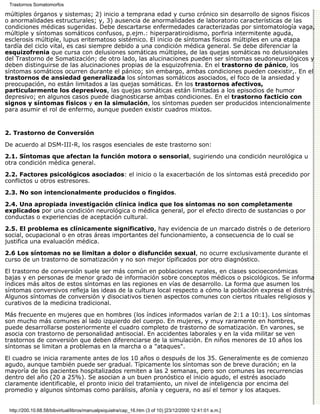 Trastornos Somatomorfos

múltiples órganos y sistemas; 2) inicio a temprana edad y curso crónico sin desarrollo de signos físicos
o anormalidades estructurales; y, 3) ausencia de anormalidades de laboratorio características de las
condiciones médicas sugeridas. Debe descartarse enfermedades caracterizadas por sintomatología vaga,
múltiple y síntomas somáticos confusos, p.ejm.: hiperparatiroidismo, porfiria intermitente aguda,
esclerosis múltiple, lupus eritematoso sistémico. El inicio de síntomas físicos múltiples en una etapa
tardía del ciclo vital, es casi siempre debido a una condición médica general. Se debe diferenciar la
esquizofrenia que cursa con delusiones somáticas múltiples, de las quejas somáticas no delusionales
del Trastorno de Somatización; de otro lado, las alucinaciones pueden ser síntomas seudoneurológicos y
deben distinguirse de las alucinaciones propias de la esquizofrenia. En el trastorno de pánico, los
síntomas somáticos ocurren durante el pánico; sin embargo, ambas condiciones pueden coexistir,. En el
trastornos de ansiedad generalizada los síntomas somáticos asociados, el foco de la ansiedad y
preocupación, no están limitados a las quejas somáticas. En los trastornos afectivos,
particularmente los depresivos, las quejas somáticas están limitadas a los episodios de humor
depresivo; en algunos casos puede diagnosticarse ambas condiciones. En el trastorno facticio con
signos y síntomas físicos y en la simulación, los síntomas pueden ser producidos intencionalmente
para asumir el rol de enfermo, aunque pueden existir cuadros mixtos.


2. Trastorno de Conversión

De acuerdo al DSM-III-R, los rasgos esenciales de este trastorno son:
2.1. Síntomas que afectan la función motora o sensorial, sugiriendo una condición neurológica u
otra condición médica general.
2.2. Factores psicológicos asociados: el inicio o la exacerbación de los síntomas está precedido por
conflictos u otros estresores.
2.3. No son intencionalmente producidos o fingidos.

2.4. Una apropiada investigación clínica indica que los síntomas no son completamente
explicados por una condición neurológica o médica general, por el efecto directo de sustancias o por
conductas o experiencias de aceptación cultural.

2.5. El problema es clínicamente significativo, hay evidencia de un marcado distrés o de deterioro
social, ocupacional o en otras áreas importantes del funcionamiento, a consecuencia de lo cual se
justifica una evaluación médica.

2.6 Los síntomas no se limitan a dolor o disfunción sexual, no ocurre exclusivamente durante el
curso de un trastorno de somatización y no son mejor típificados por otro diagnóstico.
El trastorno de conversión suele ser más común en poblaciones rurales, en clases socioeconómicas
bajas y en personas de menor grado de información sobre conceptos médicos o psicológicos. Se informa
índices más altos de estos síntomas en las regiones en vías de desarrollo. La forma que asumen los
síntomas conversivos refleja las ideas de la cultura local respecto a cómo la población expresa el distrés.
Algunos síntomas de conversión y disociativos tienen aspectos comunes con ciertos rituales religiosos y
curativos de la medicina tradicional.

Más frecuente en mujeres que en hombres (los índices informados varían de 2:1 a 10:1). Los síntomas
son mucho más comunes al lado izquierdo del cuerpo. En mujeres, y muy raramente en hombres,
puede desarrollarse posteriormente el cuadro completo de trastorno de somatizaciòn. En varones, se
asocia con trastorno de personalidad antisocial. En accidentes laborales y en la vida militar se ven
trastornos de conversiòn que deben diferenciarse de la simulación. En niños menores de 10 años los
síntomas se limitan a problemas en la marcha o a "ataques".
El cuadro se inicia raramente antes de los 10 años o después de los 35. Generalmente es de comienzo
agudo, aunque también puede ser gradual. Típicamente los síntomas son de breve duración; en la
mayoría de los pacientes hospitalizados remiten a las 2 semanas, pero son comunes las recurrencias
dentro del año (20 a 25%). Se asocian a un buen pronóstico el inicio agudo, el estrés asociado
claramente identificable, el pronto inicio del tratamiento, un nivel de inteligencia por encima del
promedio y algunos síntomas como parálisis, afonía y ceguera, no así el temor y los ataques.


 http://200.10.68.58/bibvirtual/libros/manualpsiquiatra/cap_16.htm (3 of 10) [23/12/2000 12:41:01 a.m.]
 