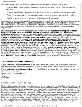 Trastornos Somatomorfos

Desde el punto de vista psicodinámico, el síntoma conversivo puede desarrollarse para:

       - Permitir la expresión, aunque en forma enmascarada, de un impulso o deseo inconsciente
       prohibido.

       - Imponer autocastigo, vía padecimiento del síntoma, por un deseo inconsciente censurado.
       - Evitar, inconscientemente, una situación considerada amenazante o imposible de resolver.

       - Asumir el "rol de enfermo" y satisfacer necesidades de dependencia.
Desde la misma perspectiva psicodinámica se considera, además, que genera una ganancia primaria y
otra secundaria. En la primaria, al expresarse el conflicto inconsciente, vía el síntoma, la angustia
asociada al conflicto se drena por el mecanismo de defensa sintomático por fuera del plano consciente;
en la secundaria, se obtiene gratificación de necesidades, sin culpa, evitando responsabilidades
angustiantes.
El diagnóstico diferencial debe establecerse, en primer lugar, con cuadros neurológicos ocultos u
otras condiciones médicas generales y cuadros inducidos por sustancias (incluyendo
medicamentos), particularmente: esclerosis múltiple, miastenia gravis y lupus eritematoso sistémico
en sus períodos iniciales. Si los síntomas se limitan a dolor o a disfunción sexual, el diagnóstico debe ser
trastorno somatomorfo doloroso o disfunción sexual, respectivamente. Cuando ocurren
exclusivamente durante el curso de un trastorno de somatización, este último es el diagnóstico
correcto. Debe descartarse los síntomas catatónicos o las delusiones somáticas de la
esquizofrenia u otros trastornos psicóticos o trastornos afectivos con rasgos psicóticos, y la
dificultad para deglutir durante un ataque de pánico. En la hipocondriasis, el individuo está
preocupado por una "seria enfermedad" subyacente, no por el síntoma actual como en el trastorno de
conversión en el que puede haber la belle indiference. En el trastorno dismorfofóbico corporal, el
paciente está preocupado por una imaginaria apariencia defectuosa. Puede compartir algunos rasgos
con el trastorno disociativo debiendo hacerse ambos diagnósticos. Las alucinaciones en los trastornos
de conversión ocurren en ausencia de otros síntomas psicóticos y con frecuencia incluyen más de una
modalidad sensorial (visuales, auditivas y táctiles) o tienen un contenido ingenuo, fantástico o infantil.
En el trastorno facticio y en la simulación, los síntomas son producidos intencionalmente.



2.1 Subtipos de Trastorno Conversivo

a) Con síntomas o déficits motores: p. ej. deterioro de la coordinación o el equilibrio, parálisis o
debilidad localizada, dificultad para deglutir o "bulto en la garganta", afonía y retención urinaria.
b) Con síntomas o déficit sensoriales; p.ej. pérdida tactil, sensación dolorosa, visión doble, ceguera,
sordera y alucinaciones.
c) Con ataques o convulsiones.

d) Mixtos.


3. Trastorno somatomorfo doloroso

El rasgo distintivo de este cuadro es el dolor, síntoma que predomina y es de suficiente severidad como
para justificar la atención clínica. El dolor puede desorganizar seriamente la vida diaria del paciente y su
conducta, encontrándose, en las formas crónicas, desempleo, incapacidad y problemas familiares,
pudiendo desarrollarse dependencia o abuso iatrogénico de opioides y benzodiacepinas. En los pacientes
en los que el dolor está asociado a depresiòn severa y en aquellos en los que está relacionado con una
enfermedad terminal, sobre todo con cáncer, parece existir un aumento de riesgo de suicidio. Los
pacientes con dolor crónico o recurrente, a veces pueden gastar considerables cantidades de tiempo y
dinero buscando alguna "cura". El dolor puede llevar a la inactividad y al aislamiento social y puede
conducir a problemas psicológicos adicionales (p.ej. depresión), reducción de la resistencia física que
lleva a la fatiga y a dolor adicional. El dolor crónico parece estar asociado a trastornos afectivos,


 http://200.10.68.58/bibvirtual/libros/manualpsiquiatra/cap_16.htm (4 of 10) [23/12/2000 12:41:01 a.m.]
 