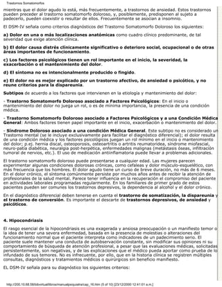 Trastornos Somatomorfos

mientras que el dolor agudo lo está, más frecuentemente, a trastornos de ansiedad. Estos trastornos
pueden preceder al trastorno somatomorfo doloroso, y, posiblemente, predisponen al sujeto a
padecerlo, pueden coexistir o resultar de ellos. Frecuentemente se asocian a insomnio.
El DSM-IV señala como criterios diagnósticos del Trastorno Somatomorfo Doloroso los siguientes:

a) Dolor en una o más localizaciones anatómicas como cuadro clínico predominante, de tal
severidad que exige atención clínica.
b) El dolor causa distrés clínicamente significativo o deterioro social, ocupacional o de otras
áreas importantes de funcionamiento.

c) Los factores psicológicos tienen un rol importante en el inicio, la severidad, la
exacerbación o el mantenimiento del dolor.

d) El síntoma no es intencionalmente producido o fingido.

e) El dolor no es mejor explicado por un trastorno afectivo, de ansiedad o psicótico, y no
reune criterios para la dispareunia.

Subtipos de acuerdo a los factores que intervienen en la etiología y mantenimiento del dolor:

- Trastorno Somatomorfo Doloroso asociado a Factores Psicológicos: En el inicio o
mantenimiento del dolor no juega un rol, o es de mínima importancia, la presencia de una condición
médica.
- Trastorno Somatomorfo Doloroso asociado a Factores Psicológicos y a una Condición Médica
General: Ambos factores tienen papel importante en el inicio, exacerbación o mantenimiento del dolor.

- Síndrome Doloroso asociado a una condición Médica General. Este subtipo no es considerado un
Trastorno mental (se le incluye exclusivamente para facilitar el diagnóstico diferencial); el dolor resulta
de una condición médica y los factores psicológicos juegan un rol mínimo en el inicio o mantenimiento
del dolor; p.ej. hernia discal, osteoporosis, osteoartritis o artritis reumatoridea, síndrome miofascial,
neuro-patía diabética, neuralgia post-herpética, enfermedades malignas (metástasis óseas, infiltración
tumoral de nervios, etc.). El uso de medicación antiinflamatoria puede llevar a problemas adicionales.
El trastorno somatomorfo doloroso puede presentarse a cualquier edad. Las mujeres parecen
experimentar algunas condiciones dolorosas crónicas, como cefaleas y dolor músculo-esquelético, con
más frecuencia que los hombres. El dolor agudo tiene un curso de breve duración, no más de 6 meses.
En el dolor crónico, el síntoma comúnmente persiste por muchos años antes de recibir la atención de
profesionales de la salud mental. Parece tener influencia en la recuperación el compromiso del paciente
en actividades laborales programadas regularmente. En los familiares de primer grado de estos
pacientes pueden ser comunes los trastornos depresivos, la dependencia al alcohol y el dolor crónico.

En el diagnóstico diferencial deben tenerse en cuenta el trastorno de somatización, la dispareunia y
el trastorno de conversión. Es importante el descarte de trastornos depresivos, de ansiedad y
psicóticos.



4. Hipocondriasis

El rasgo esencial de la hipocondriasis es una exagerada y ansiosa preocupación o un manifiesto temor o
la idea de tener una severa enfermedad, basada en la presencia de molestias o alteraciones del
funcionamiento normal que el paciente interpreta como indicadores de un padecimiento serio. El
paciente suele mantener una conducta de autobservación constante, sin modificar sus opiniones ni su
comportamiento de búsqueda de atención profesional, a pesar que las evaluaciones médicas, solicitadas
persistentemente, son negativas, y de las explicaciones que el médico pueda aportar como prueba de lo
infundado de sus temores. No es infrecuente, por ello, que en la historia clínica se registren múltiples
consultas, diagnósticos y tratamientos médicos o quirúrgicos sin beneficio manifiesto.

EL DSM-IV señala para su diagnóstico los siguientes criterios:



 http://200.10.68.58/bibvirtual/libros/manualpsiquiatra/cap_16.htm (5 of 10) [23/12/2000 12:41:01 a.m.]
 