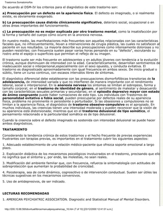 Trastornos Somatomorfos

De acuerdo al DSM-IV los criterios para el diagnóstico de este trastorno son:

a) Preocupación por un defecto en la apariencia física. El defecto es imaginado, o si realmente
existe, es obviamente exagerado.

b) La preocupación causa distrés clínicamente significativo, deterioro social, ocupacional o en
otras áreas importantes del funcionamiento.

c) La preocupación no es mejor explicada por otro trastorno mental, como la insatisfacción por
la forma y tamaño del cuerpo como ocurre en la anorexia nervosa.

En nuestro medio, las manifestaciones más frecuentes son aquellas relacionadas con las características
faciales que, no infrecuentemente, llevan a intervenciones de cirugía plástica, las cuales no satisfacen al
paciente en sus resultados. La mayoría describe sus preocupaciones como intensamente dolorosas y no
pueden resistirlas; con frecuencia suelen pasar varias horas pensando en su "defecto", escrutando su
rostro ante el espejo o superficies que permitan el reflejo de su imagen.
El trastorno suele ser más frecuente en adolescentes y en adultos jóvenes con tendencia a la evolución
crónica, aunque disminuyen de intensidad con la edad. Característicamente, desarrollan sentimientos de
inadecuación social o interpersonal,especialmente con el sexo opuesto, y conducta evitativa. El
trastorno es diagnosticado aproximadamente con igual frecuencia en ambos sexos. De inicio gradual o
súbito, tiene un curso continuo, con escasos intervalos libres de síntomas.

El diagnóstico diferencial debe establecerse con las preocupaciones dismorfofóbicas transitorias de la
adolescencia, de intensidad variada y que no interfieren de manera importante con el rendimiento
laboral, social o interpersonal. En la anorexia nervosa los síntomas se limitan al sobrepeso, forma y
tamaño corporal; en el trastorno de identidad de género, al sentimiento de malestar y desacuerdo
con las características sexuales primarias y secundarias; en el episodio depresivo mayor con estado
de ánimo congruente puede haber rumiaciones de este tipo. Los individuos con Trastornos de
personalidad evitativa o fobia social, pueden preocuparse por defectos reales de su apariencia
fisica, problema no prominente ni persistente o perturbador. Si las obsesiones y compulsiones no se
limitan a la apariencia física, el diagnóstico de trastorno obsesivo-compulsivo es el apropiado. En
muchos individuos, las creencias tienen una intensidad moderada y pueden reconocer que la visión de
su apariencia está distorsionada; mientras que en el trastorno delusional de tipo somático, el
pensamiento relacionado a la particularidad somática es de tipo delusional.

Cuando la creencia sobre el defecto imaginado es sostenida con intensidad delusional se puede hacer
ambos diagnósticos.
TRATAMIENTO

Considerando la tendencia crónica de estos trastornos y el hecho frecuente de previas experiencias
frustrantes con terapias previas, es importantes en el tratamiento cubrir los siguientes aspectos:

1. Adecuado establecimiento de una relación médico-paciente que ofrezca soporte emocional a largo
plazo.

2. Explicación didáctica de los mecanismos psicológicos involucrados en el trastorno, precisando que ello
no significa que el síntoma y, por ende, las molestias, no sean reales.

3. Modificación del ambiente familiar que, con frecuencia, refuerza la sintomatología con actitudes de
sobreprotección que aumentan la probabilidad de cronicidad.

4. Psicoterapia, sea de corte dinámico, cognoscitivo o de intervención conductual. Suelen ser útiles las
técnicas sugestivas en los mecanismos conversivos.

5. Uso de antidepresivos, de ser indicado.


LECTURAS RECOMENDADAS

1. AMERICAN PSYCHIATRIC ASSOCIATION. Diagnostic and Statistical Manual of Mental Disorders.


 http://200.10.68.58/bibvirtual/libros/manualpsiquiatra/cap_16.htm (7 of 10) [23/12/2000 12:41:01 a.m.]
 