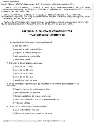 Trastornos Somatomorfos

Fourth Edition. (DSM-IV). Washington, D.C., American Psychiatric Association, 1994.

2. LOBO, A., GARCIA-CAMPOYO, J., CAMPOS, R., MARCOS, G., PEREZ-ECHEVARRÍA, MAJ, y el GMPPZ.
"Somatisation in primary care in Spain: I Estimates of prevalence and clinical characteristics". In: Br. J.
Psychiatry, No. 168; 1996: 344.

3. GARCIA-CAMPOYO, J.; CAMPOS, R.; MARCOS, G.; PEREZ-ECHEVARRIA, MAJ, y el GMPPZ.
"Somatisation in primary care in Spain: II Differences between somatisers and psychologisers". In: Br.
J. Psychiatry, No. 168; 1996: 348.
4. ALVA, J. "La enfermedad como instrumento de manipulación. Estudio en asegurados obreros". En:
Quinto Congreso Nacional de Psiquiatría. Lima 13-16 de Abril, pp. 232-235, 1978.



                                CAPÍTULO 16: PRUEBA DE CONOCIMIENTOS
                                            TRASTORNOS SOMATOMORFOS


       1. La etiología de los Trastornos Somatomorfos está:
               ( ) Bien establecida
               ( ) Asignada a factores psicológicos

               ( ) Asignada a factores biológicos
               ( ) Aún poco clara y es discutida
               ( ) Ninguna es válida

       2. El trastorno de somatización comienza:
               ( ) Antes de los 10 años
               ( ) Antes de los 20 años
               ( ) Antes de los 30 años
               ( ) Antes de los 40 años

               ( ) A cualquier edad por igual
       3. En los parientes de primer grado de pacientes con trastorno de somatización, se
       describen:
               ( ) Mayor frecuencia de problemas maritales

               ( ) Bajo rendimiento ocupacional

               ( ) Consumo problema de bebidas alcohólicas
               ( ) Delincuencia juvenil y otras conductas sociopáticas

               ( ) Todas son válidas

       4. La frecuencia del trastorno de conversión es:
               ( ) Igual en hombres y mujeres

               ( ) Más frecuente en hombres que en mujeres



 http://200.10.68.58/bibvirtual/libros/manualpsiquiatra/cap_16.htm (8 of 10) [23/12/2000 12:41:01 a.m.]
 
