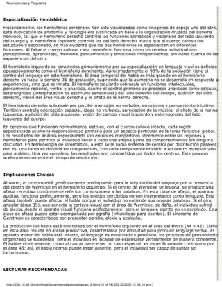 Neurociencias y Psiquiatría




Especialización Hemisférica

Históricamente, los hemisferios cerebrales han sido visualizados como imágenes de espejo uno del otro.
Esta duplicación de anatomía y fisiología era justificada en base a la organización cruzada del sistema
nervioso, tal que el hemisferio derecho controla las funciones somáticas y viscerales del lado izquierdo
del cuerpo y el hemisferio izquierdo controla las del lado derecho. Hasta que el cuerpo calloso fue
estudiado y seccionado, se hizo evidente que los dos hemisferios se especializan en diferentes
funciones. Al faltar el cuerpo calloso, cada hemisferio funciona como un cerebro individual con
percepciones, aprendizaje, memoria, pensamientos y emociones independientes, sin darse cuenta de las
experiencias del otro.

El hemisferio izquierdo se caracteriza primariamente por su especialización en lenguaje y así es definido
operacionalmente como el hemisferio dominante. Aproximadamente el 98% de la población tiene el
centro del lenguaje en este hemisferio. El área temporal del habla es más grande en el hemisferio
derecho ya hacia la semana 31 de gestación, sugiriendo que la asimetría no se desarrolla en respuesta a
experiencias, sino que es innata. El hemisferio izquierdo sobresale en funciones intelectuales,
pensamiento racional, verbal y analítico. Asume el control primario de procesos analíticos como calcular,
estereognosis (interpretación de estímulos sensoriales) del lado derecho del cuerpo, audición del oído
derecho, visión del área visual derecha y el olfato de la narina derecha.
El hemisferio derecho sobresale por percibir mensajes no verbales, emociones y pensamiento intuitivo.
También controla orientación espacial, ideas no verbales, apreciación de la música, el olfato de la narina
izquierda, audición del oído izquierdo, visión del campo visual izquierdo y estereognosis del lado
izquierdo del cuerpo.

En cerebros que funcionan normalmente, esto es, con el cuerpo calloso intacto, cada región
especializada asume la responsabilidad primaria para un aspecto particular de la tarea funcional global.
Los resultados del análisis especializado son entonces compartidos libremente entre las regiones y
hemisferios para permitir al individuo llevar a cabo una amplia gama de comportamientos sin ninguna
dificultad. En terminología de informática, a esto se le llama sistema de control por distribución paralela;
eso es, una tarea es dividida en componentes, con cada componente enviado a un centro especializado
para análisis. Una vez completo, los resultados son compartidos por todos los centros. Este proceso
acelera enormemente el tiempo de resolución.



Implicaciones Clínicas

Al nacer, el cerebro está genéticamente predispuesto para la adquisición del lenguaje por la presencia
del centro de Wernicke en el hemisferio izquierdo. Si el centro de Wernicke se lesiona, se produce una
afasia receptiva comúnmente referida como sordera a las palabras. En esta clase de afasia, el aparato
auditivo funciona perfectamente, pero los sonidos percibidos no son interpretados como lenguaje. Esta
afasia también puede afectar el habla porque el individuo no entiende sus propias palabras. Si el giro
angular (área 39), que conecta la corteza visual con el área de Wernicke, se daña, el individuo sufrirá
de alexia, donde el aparato visual funciona perfectamente, pero el lenguaje escrito no es percibido. Esta
clase de afasia puede estar acompañada por agrafia (inhabilidad para escribir). El síndrome de
Gerstman es característico por presentar agrafia, alexia y acalculia.
La producción del habla está controlada por el hemisferio izquierdo en el área del Broca (44 y 45). Daño
en esta área resulta en afasia productiva, caracterizada por dificultad para producir lenguaje verbal. El
aparato motor del habla está intacto, el lenguaje es escuchado y percibido, los procesos de pensamiento
organizado se sucederán, pero el individuo es incapaz de expresarse verbalmente de manera coherente.
El hablar rítmicamente, como al cantar parece ser un caso especial: es específicamente controlado por
el área 45; así, el habla normal puede estar ausente, pero el individuo ser capaz de cantar sin
tartamudear.



LECTURAS RECOMENDADAS


 http://200.10.68.58/bibvirtual/libros/manualpsiquiatra/cap_2.htm (10 of 14) [23/12/2000 12:33:10 a.m.]
 