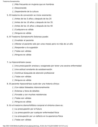 Trastornos Somatomorfos

              ( ) Más frecuente en mujeres que en hombres

              ( ) Desconocido
              ( ) Dependiente de la cultura

      5. El trastorno de conversión se inicia raramente:

              ( ) Antes de los 5 años y después de los 25
              ( ) Antes de los 10 años y después de los 35

              ( ) Antes de los 15 años y después de los 40
              ( ) Cualquiera es válida

              ( ) Ninguna es válida

      6. El Trastorno Somatomorfo Doloroso puede:
              ( ) Invalidar al paciente

              ( ) Afectar al paciente solo por unos meses pero no más de un año
              ( ) Responder a la sugestión
              ( ) Todas son válidas

              ( ) Ninguna es válida



      7. La hipocondriasis causa:
              ( ) Una preocupación ansiosa y exagerada por tener una severa enfermedad

              ( ) Una actitud constante de autobservación
              ( ) Continua búsqueda de atención profesional
              ( ) Todas son válidas
              ( ) Ninguna es válida
      8. El paciente hipocondríaco suele dar una historia clínica:

              ( ) Con datos falseados intencionalmente
              ( ) Extensa y llena de detalles

              ( ) Forzada y con muchas resistencias

              ( ) Todas son válidas
              ( ) Ninguna es válida

      9. En el trastorno dismorfofóbico corporal el síntoma clave es:

              ( ) La preocupación por el futuro
              ( ) La preocupación por cualquier enfermedad física

              ( ) La preoupación por un defecto en la apariencia física

              ( ) Todas son válidas


http://200.10.68.58/bibvirtual/libros/manualpsiquiatra/cap_16.htm (9 of 10) [23/12/2000 12:41:01 a.m.]
 
