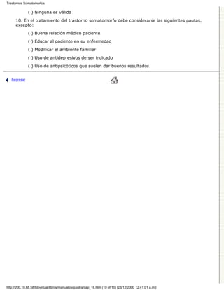 Trastornos Somatomorfos

              ( ) Ninguna es válida

      10. En el tratamiento del trastorno somatomorfo debe considerarse las siguientes pautas,
      excepto:

              ( ) Buena relación médico paciente
              ( ) Educar al paciente en su enfermedad

              ( ) Modificar el ambiente familiar
              ( ) Uso de antidepresivos de ser indicado

              ( ) Uso de antipsicóticos que suelen dar buenos resultados.


   Regresar




http://200.10.68.58/bibvirtual/libros/manualpsiquiatra/cap_16.htm (10 of 10) [23/12/2000 12:41:01 a.m.]
 