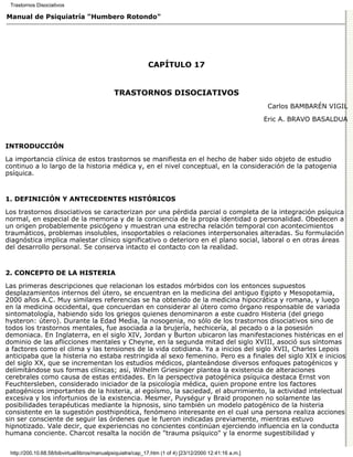 Trastornos Disociativos

Manual de Psiquiatría "Humbero Rotondo"




                                                             CAPÍTULO 17


                                              TRASTORNOS DISOCIATIVOS
                                                                                                          Carlos BAMBARÉN VIGIL

                                                                                                         Eric A. BRAVO BASALDUA



INTRODUCCIÓN

La importancia clínica de estos trastornos se manifiesta en el hecho de haber sido objeto de estudio
continuo a lo largo de la historia médica y, en el nivel conceptual, en la consideración de la patogenia
psíquica.


1. DEFINICIÓN Y ANTECEDENTES HISTÓRICOS

Los trastornos disociativos se caracterizan por una pérdida parcial o completa de la integración psíquica
normal, en especial de la memoria y de la conciencia de la propia identidad o personalidad. Obedecen a
un origen probablemente psicógeno y muestran una estrecha relación temporal con acontecimientos
traumáticos, problemas insolubles, insoportables o relaciones interpersonales alteradas. Su formulación
diagnóstica implica malestar clínico significativo o deterioro en el plano social, laboral o en otras áreas
del desarrollo personal. Se conserva intacto el contacto con la realidad.


2. CONCEPTO DE LA HISTERIA

Las primeras descripciones que relacionan los estados mórbidos con los entonces supuestos
desplazamientos internos del útero, se encuentran en la medicina del antiguo Egipto y Mesopotamia,
2000 años A.C. Muy similares referencias se ha obtenido de la medicina hipocrática y romana, y luego
en la medicina occidental, que concuerdan en considerar al útero como órgano responsable de variada
sintomatología, habiendo sido los griegos quienes denominaron a este cuadro Histeria (del griego
hysteron: útero). Durante la Edad Media, la nosogenia, no sólo de los trastornos disociativos sino de
todos los trastornos mentales, fue asociada a la brujería, hechicería, al pecado o a la posesión
demoniaca. En Inglaterra, en el siglo XIV, Jordan y Burton ubicaron las manifestaciones histéricas en el
dominio de las aflicciones mentales y Cheyne, en la segunda mitad del siglo XVIII, asoció sus síntomas
a factores como el clima y las tensiones de la vida cotidiana. Ya a inicios del siglo XVII, Charles Lepois
anticipaba que la histeria no estaba restringida al sexo femenino. Pero es a finales del siglo XIX e inicios
del siglo XX, que se incrementan los estudios médicos, planteándose diversos enfoques patogénicos y
delimitándose sus formas clínicas; así, Wilhelm Griesinger plantea la existencia de alteraciones
cerebrales como causa de estas entidades. En la perspectiva patogénica psíquica destaca Ernst von
Feuchtersleben, considerado iniciador de la psicología médica, quien propone entre los factores
patogénicos importantes de la histeria, al egoísmo, la saciedad, el aburrimiento, la actividad intelectual
excesiva y los infortunios de la existencia. Mesmer, Puységur y Braid proponen no solamente las
posibilidades terapéuticas mediante la hipnosis, sino también un modelo patogénico de la histeria
consistente en la sugestión posthipnótica, fenómeno interesante en el cual una persona realiza acciones
sin ser consciente de seguir las órdenes que le fueron indicadas previamente, mientras estuvo
hipnotizado. Vale decir, que experiencias no concientes continúan ejerciendo influencia en la conducta
humana conciente. Charcot resalta la noción de "trauma psíquico" y la enorme sugestibilidad y


 http://200.10.68.58/bibvirtual/libros/manualpsiquiatra/cap_17.htm (1 of 4) [23/12/2000 12:41:16 a.m.]
 