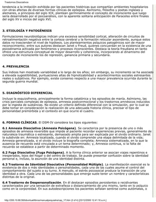 Trastornos Disociativos

tendencia a la imitación exhibida por las pacientes histéricas que compartían ambientes hospitalarios
con otras afectas de diversas formas clínicas de epilepsia. Asimismo, filósofos y poetas ingleses y
alemanes, a principios del siglo XIX, plantean germinalmente el concepto de inconsciente que luego
sería desarrollado por el psicoanálisis, con la aparente solitaria anticipación de Paracelso entre finales
del siglo XV e inicios del siglo XVI.


3. ETIOLOGÍA Y PATOGÉNESIS

Formulaciones neurobiológicas indican una excesiva sensibilidad cortical, alteración de circuitos de
retroalimentación negativa entre la corteza cerebral y la formación reticular ascendente, aunque estos
datos no trascienden el nivel de hipótesis. Los planteamientos psíquicos patogénicos son de mayor
reconocimiento; entre sus autores destacan Janet y Freud, quienes concuerdan en la existencia de una
psicodinamia activada por fenómenos y procesos inconscientes. Destaca la teoría freudiana en tanto
ofrece una estructura conceptual de mayor desarrollo y coherencia, incorporando al dinamismo del
concepto de inconsciente los de represión, ganancia primaria y secundaria.


4. PREVALENCIA

Sus índices han mostrado variabilidad a lo largo de los años; sin embargo, su incremento se ha asociado
a elevada sugestibilidad, puntuaciones altas de hipnotizabilidad y acontecimientos sociales estresantes
reales o subjetivos. Por ejemplo, existe consenso respecto a una mayor prevalencia ocurrida durante la
segunda guerra mundial.


5. DIAGNÓSTICO DIFERENCIAL

Incluye la esquizofrenia, principalmente la forma catatónica y los episodios de manía. Asímismo, las
crisis parciales complejas de epilepsia, amnesia postconmocional y los trastornos amnésicos inducidos
por la ingesta de sustancias. No existe un criterio definido diferencial con la simulación, por lo cual se
debe tomar en consideración la realización de una adecuada historia clínica, precisar el tipo de
personalidad premórbida y el contexto en que ocurre el cuadro.


6. FORMAS CLÍNICAS. El DSM-IV considera los tipos siguientes:

6.1 Amnesia Disociativa (Amnesia Psicógena). Se caracteriza por la presencia de uno o más
episodios de amnesia reversible que impide al paciente recordar experiencias previas, generalmente de
naturaleza traumática o estresante, demasiado amplia para ser explicada por el olvido ordinario. Janet
la subdivide en: Amnesia localizada, cuando el olvido comprende una etapa delimitada de la vida;
Amnesia generalizada, si el olvido incluye la biografía completa; Amnesia sistematizada, en la que la
ausencia de recuerdo está vinculada a un tema determinado; y, Amnesia continua, si la falta de
recuerdo se establece a partir de determinado momento.

6.2 Fuga Disociativa (Fuga Psicógena). A la forma clínica anterior se asocian viajes repentinos e
inesperados, lejos del hogar o del centro de trabajo. Se puede presentar confusión sobre la identidad
personal e, incluso, la asunción de una identidad distinta.

6.3 Trastorno de Identidad Disociativa (Personalidad Múltiple). La manifestación esencial es la
existencia de dos o más identidades o personalidades, cada una de las cuales asume el control del
comportamiento del sujeto a su turno. A menudo, el estrés psicosocial produce la transición de una
identidad a otra. Cada una de las personalidades que emerge suele tener un nombre y características
distintas de la original.

6.4 Trastorno de Despersonalización. En él destacan episodios persistentes o recidivantes
caracterizados por una sensación de extrañeza o distanciamiento de uno mismo, tanto en lo psíquico
como en la corporeidad. En sus autodescripciones los pacientes señalan sentirse como autómatas, o


 http://200.10.68.58/bibvirtual/libros/manualpsiquiatra/cap_17.htm (2 of 4) [23/12/2000 12:41:16 a.m.]
 