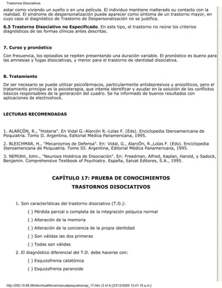 Trastornos Disociativos

estar como viviendo un sueño o en una película. El individuo mantiene inalterado su contacto con la
realidad. El síndrome de despersonalización puede aparecer como síntoma de un trastorno mayor, en
cuyo caso el diagnóstico de Trastorno de Despersonalización no se justifica.
6.5 Trastorno Disociativo no Especificado. En este tipo, el trastorno no reúne los criterios
diagnósticos de las formas clínicas antes descritas.


7. Curso y pronóstico

Con frecuencia, los episodios se repiten presentando una duración variable. El pronóstico es bueno para
las amnesias y fugas disociativas, y menor para el trastorno de identidad disociativa.


8. Tratamiento

De ser necesario se puede utilizar psicofármacos, particularmente antidepresivos y ansiolíticos, pero el
tratamiento principal es la psicoterapia, que intenta identificar y ayudar en la solución de los conflictos
básicos responsables de la generación del cuadro. Se ha informado de buenos resultados con
aplicaciones de electroshock.


LECTURAS RECOMENDADAS



1. ALARCÓN, R., "Histeria". En Vidal G.-Alarcón R.-Lolas F. (Eds). Enciclopedia Iberoamericana de
Psiquiatría. Tomo II. Argentina, Editorial Médica Panamericana, 1995.
2. BLEICHMAR, H., "Mecanismos de Defensa". En: Vidal, G., AlarcÓn, R.,Lolas F. (Eds). Enciclopedia
Iberoamericana de Psiquiatría. Tomo III. Argentina, Editorial Médica Panamericana, 1995.
3. NEMIAH, John., "Neurosis Histérica de Disociación". En: Freedman, Alfred, Kaplan, Harold, y Sadock,
Benjamín. Comprehensive Textbook of Psychiatry. España, Salvat Editores, S.A., 1995.



                                CAPÍTULO 17: PRUEBA DE CONOCIMIENTOS
                                              TRASTORNOS DISOCIATIVOS


       1. Son características del trastorno disociativo (T.D.):

               ( ) Pérdida parcial o completa de la integración psíquica normal

               ( ) Alteración de la memoria
               ( ) Alteración de la conciencia de la propia identidad
               ( ) Son válidas las dos primeras

               ( ) Todas son válidas

       2. El diagnóstico diferencial del T.D. debe hacerse con:
               ( ) Esquizofrenia catatónica

               ( ) Esquizofrenia paranoide



 http://200.10.68.58/bibvirtual/libros/manualpsiquiatra/cap_17.htm (3 of 4) [23/12/2000 12:41:16 a.m.]
 