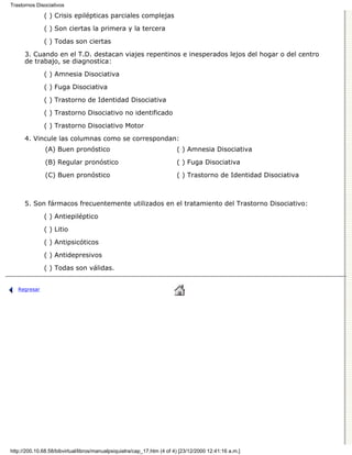 Trastornos Disociativos

              ( ) Crisis epilépticas parciales complejas

              ( ) Son ciertas la primera y la tercera
              ( ) Todas son ciertas

      3. Cuando en el T.D. destacan viajes repentinos e inesperados lejos del hogar o del centro
      de trabajo, se diagnostica:

              ( ) Amnesia Disociativa
              ( ) Fuga Disociativa

              ( ) Trastorno de Identidad Disociativa

              ( ) Trastorno Disociativo no identificado
              ( ) Trastorno Disociativo Motor

      4. Vincule las columnas como se correspondan:
               (A) Buen pronóstico                                       ( ) Amnesia Disociativa
               (B) Regular pronóstico                                    ( ) Fuga Disociativa
               (C) Buen pronóstico                                       ( ) Trastorno de Identidad Disociativa



      5. Son fármacos frecuentemente utilizados en el tratamiento del Trastorno Disociativo:
              ( ) Antiepiléptico

              ( ) Litio
              ( ) Antipsicóticos
              ( ) Antidepresivos
              ( ) Todas son válidas.


   Regresar




http://200.10.68.58/bibvirtual/libros/manualpsiquiatra/cap_17.htm (4 of 4) [23/12/2000 12:41:16 a.m.]
 