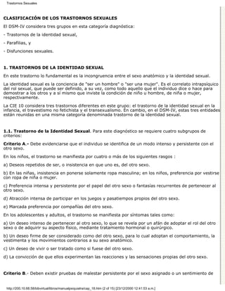 Trastornos Sexuales



CLASIFICACIÓN DE LOS TRASTORNOS SEXUALES

El DSM-IV considera tres grupos en esta categoría diagnóstica:
- Trastornos de la identidad sexual,

- Parafilias, y

- Disfunciones sexuales.


1. TRASTORNOS DE LA IDENTIDAD SEXUAL

En este trastorno lo fundamental es la incongruencia entre el sexo anatómico y la identidad sexual.

La identidad sexual es la conciencia de "ser un hombre" o "ser una mujer". Es el correlato intrapsíquico
del rol sexual, que puede ser definido, a su vez, como todo aquello que el individuo dice o hace para
demostrar a los otros y a sí mismo que inviste la condición de niño u hombre, de niña o mujer,
respectivamente.
La CIE 10 considera tres trastornos diferentes en este grupo: el trastorno de la identidad sexual en la
infancia, el travestismo no fetichista y el transexualismo. En cambio, en el DSM-IV, estas tres entidades
están reunidas en una misma categoría denominada trastorno de la identidad sexual.


1.1. Trastorno de la Identidad Sexual. Para este diagnóstico se requiere cuatro subgrupos de
criterios:
Criterio A.- Debe evidenciarse que el individuo se identifica de un modo intenso y persistente con el
otro sexo.

En los niños, el trastorno se manifiesta por cuatro o más de los siguientes rasgos :
a) Deseos repetidos de ser, o insistencia en que uno es, del otro sexo.
b) En las niñas, insistencia en ponerse solamente ropa masculina; en los niños, preferencia por vestirse
con ropa de niña o mujer.

c) Preferencia intensa y persistente por el papel del otro sexo o fantasías recurrentes de pertenecer al
otro sexo.

d) Atracción intensa de participar en los juegos y pasatiempos propios del otro sexo.

e) Marcada preferencia por compañías del otro sexo.
En los adolescentes y adultos, el trastorno se manifiesta por síntomas tales como:

a) Un deseo intenso de pertenecer al otro sexo, lo que se revela por un afán de adoptar el rol del otro
sexo o de adquirir su aspecto físico, mediante tratamiento hormonal o quirúrgico.

b) Un deseo firme de ser considerado como del otro sexo, para lo cual adoptan el comportamiento, la
vestimenta y los movimientos contrarios a su sexo anatómico.

c) Un deseo de vivir o ser tratado como si fuese del otro sexo.

d) La convicción de que ellos experimentan las reacciones y las sensaciones propias del otro sexo.


Criterio B.- Deben existir pruebas de malestar persistente por el sexo asignado o un sentimiento de


 http://200.10.68.58/bibvirtual/libros/manualpsiquiatra/cap_18.htm (2 of 15) [23/12/2000 12:41:53 a.m.]
 