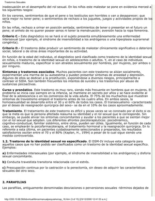 Trastornos Sexuales

inadecuación en el desempeño del rol sexual. En los niños este malestar se pone en evidencia merced a
los siguientes rasgos:

En los varones, sentimientos de que el pene o los testículos son horribles o van a desaparecer; que
sería mejor no tener pene; o sentimientos de rechazo a los juguetes, juegos y actividades propios de los
niños.
En las niñas, rechazo a orinar en posición sentada; sentimientos de tener o presentar en el futuro un
pene; el anhelo de no querer poseer senos ni tener la menstruación; aversión hacia la ropa femenina.
Criterio C.- Este diagnóstico no se hará si el sujeto presenta simultáneamente una enfermedad
intersexual (por ejemplo, el síndrome de insensibilidad a los andrógenos o una hiperplasia suprarrenal
congénita).

Criterio D.- El trastorno debe producir un sentimiento de malestar clínicamente significativo o deterioro
social, laboral o de otras áreas importantes de su actividad.

En función de la edad del individuo, el diagnóstico será clasificado como trastorno de la identidad sexual
en niños, o trastorno de la identidad sexual en adolescentes o adultos. Y, en el caso de individuos
sexualmente maduros, especificar si son atraídos sexualmente por hombres, por mujeres, por ambos o
por ninguno.
Síntomas y trastornos asociados. Muchos pacientes con este trastorno se aíslan socialmente,
experimentan una merma de su autoestima y pueden presentar síntomas de ansiedad y depresión.
Algunos de ellos se dedican a la prostitución, exponiéndose a diversos riesgos, principalmente a
contraer el SIDA. Son también frecuentes los intentos de suicidio y los trastornos por abuso de
sustancias psicoactivas.
Curso y pronóstico. Este trastorno es muy raro, siendo más frecuente en hombres que en mujeres. El
problema se inicia casi siempre en la infancia, se mantiene en secreto por años y se hace evidente al
final de la adolescencia o en los comienzos de la vida adulta. El 75% de los muchachos que muestran
síntomas de travestismo empezó el trastorno antes de los cuatro años. En ambos sexos, la
homosexualidad se desarrolla entre el 30 y el 60% de todos los casos. El transexualismo –caracterizado
por el deseo de reasignación quirúrgica del sexo– se da en el 10% de los casos aproximadamente.

Tratamiento. El tratamiento de este trastorno es difícil y pocas veces se ve coronado por el éxito si es
que la meta es que la persona afectada reasuma su identidad y el rol sexual que le corresponde. Sin
embargo, se puede aliviar los síntomas concomitantes y ayudar a los pacientes a que se sientan mejor
con el rol sexual que adopten. Los diferentes afrontes psicoterapéuticos: psicodinámico,
cognitivo-conductual, familiar sistémico, entre otros, pueden ser útiles. Igualmente, en función de cada
caso, se emplearán la psicofarmacoterapia, el tratamiento hormonal y la reasignación quirúrgica. En lo
referente a esta última, en pacientes cuidadosamente seleccionados y preparados, los resultados
satisfactorios oscilan entre el 70 y el 80% (Kaplan, H., 1994) a pesar de lo cual sigue siendo una
medida controvertida.

1.2. Trastorno de la identidad sexual no especificado. El DSM-IV incluye esta categoría para
aquellos casos que no han podido ser clasificados como un trastorno de la identidad sexual específico.
Ejemplos:

a) Enfermedades intersexuales (por ejemplo, el síndrome de insensibilidad a los andrógenos) y disforia
sexual concomitante.

b) Conducta travestista transitoria relacionada con el estrés.

c) Preocupación continua por la castración o la penectomía, sin deseo de adquirir las características
sexuales del otro sexo.


2. PARAFILIAS

Las parafilias, antiguamente denominadas desviaciones o perversiones sexuales -términos dejados de


 http://200.10.68.58/bibvirtual/libros/manualpsiquiatra/cap_18.htm (3 of 15) [23/12/2000 12:41:53 a.m.]
 