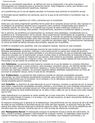 Trastornos Sexuales

lado por su connotación peyorativa- se definen por que la imaginación o los actos inusuales o
extravagantes son necesarios para la excitación sexual. Tales imágenes o actos, que tienden a ser
insistentes e involuntariamente repetitivos, implican:
a) La preferencia por el uso de objetos sexuales no humanos para alcanzar la excitación sexual.

b) Actividad sexual repetitiva con personas, pero en la que se da sufrimiento o humillación real, no
simulada.

c) Actividad sexual repetitiva con niños o personas que no consienten.

Dado que una cierta imaginación parafílica forma parte de la conducta sexual normal, sólo ingresan en
la categoría de parafílicos aquellos que la requieran como condición indispensable para obtener la
excitación sexual. Por otro lado, en la medida que muchos de estos trastornos implican el no
consentimiento de la pareja, ellos pueden, frecuentemente, asociarse a problemas legales y sociales.
Por lo general, los parafílicos no experimentan su conducta como patológica, considerando que su
problema es la "incomprensión" de los demás. Otros experimentan sentimientos de vergüenza y culpa y
presentan sintomatología ansiosa y depresiva asociada. A menudo los parafílicos presentan disfunciones
psicosexuales y es frecuente hallar entre ellos marcada inmadurez emocional. Son también comunes los
problemas conyugales, de adaptación social y aquellos de naturaleza legal. El exhibicionismo representa
un tercio de todos los delitos sexuales denunciados, seguido por la paidofilia.
El DSM-IV considera ocho parafilias, más una categoría residual. Veamos en qué consisten:
2.1. Exhibicionismo. La sintomatología esencial de este trastorno consiste en necesidades sexuales y
fantasías sexualmente excitantes, intensas y recurrentes de por lo menos seis meses de duración,
ligadas a la exposición de los propios genitales a una persona extraña, sin que se pretenda luego tener
relaciones sexuales con el desconocido, aunque muchas veces el exhibicionista se masturba al tiempo
que se muestra (o cuando se imagina que se expone). Este trastorno se presenta, aparentemente, sólo
en hombres y las víctimas son mujeres y niños. Las consecuencias médico legales de esta conducta son
frecuentes y no son pocos los arrestos por tal causa.
2.2. Fetichismo. Lo esencial de este trastorno consiste en el uso de objetos no vivientes (fetiches)
como método preferido, a veces exclusivo, para conseguir excitación sexual. Los fetiches tienden a ser
artículos de vestir (ropa interior femenina, zapatos) o, menos frecuentemente, partes del cuerpo
humano (por ejemplo, cabellos). Se excluyen aquellos objetos diseñados especialmente con fines de
provocar la excitación sexual, como el caso de los vibradores.

2.3. Frotteurismo. Lo esencial de este trastorno consiste en intensas necesidades sexuales
recurrentes, así como fantasías sexualmente excitantes, que implican el contacto y el roce con una
persona desconocida que no consiente. Es el contacto y no la naturaleza coercitiva del acto lo que
resulta excitante para el individuo.
2.4. Paidofilia. Lo distintivo de esta alteración es que el individuo, durante un período de por lo menos
seis meses, experimenta necesidades sexuales intensas y recurrentes así como fantasías sexualmente
excitantes que implican actividad sexual con niños pre-púberes (generalmente de 13 años o menos). La
edad del paciente se sitúa arbitrariamente en 16 años o más y debe ser por lo menos cinco años mayor
que el niño.

Debe especificarse si el paciente se siente atraído por el sexo masculino, el femenino o ambos; si el
trastorno está limitado al incesto o si se trata, o no, del tipo exclusivo, es decir únicamente atraído por
niños, o del tipo no exclusivo.
El trastorno empieza por lo general en la adolescencia. Frecuentemente son los varones de 30 a 40 años
de edad los que prefieren la actividad sexual con niños del sexo opuesto. La atracción hacia las niñas
parece dos veces más frecuente que la atracción hacia los niños. Cerca del 11% de los paidofílicos son
extraños para sus víctimas, mientras que en un 15% se trata de relaciones incestuosas.

2.5. Masoquismo Sexual. El masoquista consigue la excitación sexual a través del sufrimiento, es
decir, siendo humillado, golpeado o atormentado de cualquier manera. El diagnóstico debe hacerse
cuando el individuo realiza actos -hechos reales, no simulados- que impliquen sufrimiento y no


 http://200.10.68.58/bibvirtual/libros/manualpsiquiatra/cap_18.htm (4 of 15) [23/12/2000 12:41:54 a.m.]
 