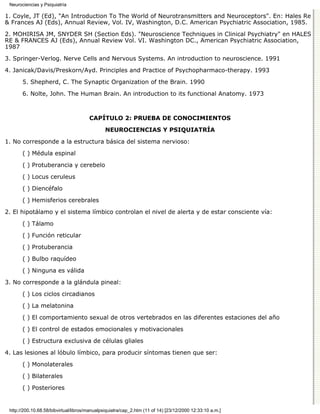 Neurociencias y Psiquiatría

1. Coyle, JT (Ed), "An Introduction To The World of Neurotransmitters and Neuroceptors". En: Hales Re
& Frances AJ (Eds), Annual Review, Vol. IV, Washington, D.C. American Psychiatric Association, 1985.

2. MOHIRISA JM, SNYDER SH (Section Eds). "Neuroscience Techniques in Clinical Psychiatry" en HALES
RE & FRANCES AJ (Eds), Annual Review Vol. VI. Washington DC., American Psychiatric Association,
1987
3. Springer-Verlog. Nerve Cells and Nervous Systems. An introduction to neuroscience. 1991

4. Janicak/Davis/Preskorn/Ayd. Principles and Practice of Psychopharmaco-therapy. 1993

       5. Shepherd, C. The Synaptic Organization of the Brain. 1990
       6. Nolte, John. The Human Brain. An introduction to its functional Anatomy. 1973



                                       CAPÍTULO 2: PRUEBA DE CONOCIMIENTOS

                                               NEUROCIENCIAS Y PSIQUIATRÍA

1. No corresponde a la estructura básica del sistema nervioso:
       ( ) Médula espinal
       ( ) Protuberancia y cerebelo
       ( ) Locus ceruleus

       ( ) Diencéfalo
       ( ) Hemisferios cerebrales
2. El hipotálamo y el sistema límbico controlan el nivel de alerta y de estar consciente vía:
       ( ) Tálamo
       ( ) Función reticular

       ( ) Protuberancia
       ( ) Bulbo raquídeo
       ( ) Ninguna es válida

3. No corresponde a la glándula pineal:

       ( ) Los ciclos circadianos
       ( ) La melatonina

       ( ) El comportamiento sexual de otros vertebrados en las diferentes estaciones del año

       ( ) El control de estados emocionales y motivacionales
       ( ) Estructura exclusiva de células gliales

4. Las lesiones al lóbulo límbico, para producir síntomas tienen que ser:

       ( ) Monolaterales
       ( ) Bilaterales

       ( ) Posteriores


 http://200.10.68.58/bibvirtual/libros/manualpsiquiatra/cap_2.htm (11 of 14) [23/12/2000 12:33:10 a.m.]
 