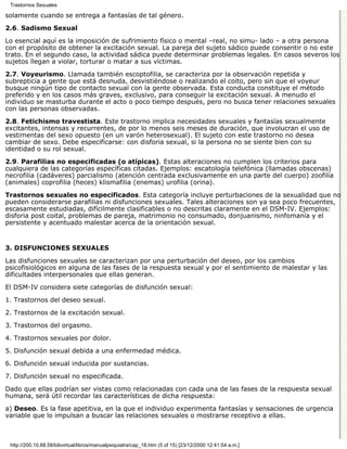 Trastornos Sexuales

solamente cuando se entrega a fantasías de tal género.

2.6. Sadismo Sexual

Lo esencial aquí es la imposición de sufrimiento físico o mental –real, no simu- lado – a otra persona
con el propósito de obtener la excitación sexual. La pareja del sujeto sádico puede consentir o no este
trato. En el segundo caso, la actividad sádica puede determinar problemas legales. En casos severos los
sujetos llegan a violar, torturar o matar a sus víctimas.
2.7. Voyeurismo. Llamada también escoptofilia, se caracteriza por la observación repetida y
subrepticia a gente que está desnuda, desvistiéndose o realizando el coito, pero sin que el voyeur
busque ningún tipo de contacto sexual con la gente observada. Esta conducta constituye el método
preferido y en los casos más graves, exclusivo, para conseguir la excitación sexual. A menudo el
individuo se masturba durante el acto o poco tiempo después, pero no busca tener relaciones sexuales
con las personas observadas.

2.8. Fetichismo travestista. Este trastorno implica necesidades sexuales y fantasías sexualmente
excitantes, intensas y recurrentes, de por lo menos seis meses de duración, que involucran el uso de
vestimentas del sexo opuesto (en un varón heterosexual). El sujeto con este trastorno no desea
cambiar de sexo. Debe especificarse: con disforia sexual, si la persona no se siente bien con su
identidad o su rol sexual.

2.9. Parafilias no especificadas (o atípicas). Estas alteraciones no cumplen los criterios para
cualquiera de las categorías específicas citadas. Ejemplos: escatología telefónica (llamadas obscenas)
necrofilia (cadáveres) parcialismo (atención centrada exclusivamente en una parte del cuerpo) zoofilia
(animales) coprofilia (heces) klismafilia (enemas) urofilia (orina).

Trastornos sexuales no especificados. Esta categoría incluye perturbaciones de la sexualidad que no
pueden considerarse parafilias ni disfunciones sexuales. Tales alteraciones son ya sea poco frecuentes,
escasamente estudiadas, difícilmente clasificables o no descritas claramente en el DSM-IV. Ejemplos:
disforia post coital, problemas de pareja, matrimonio no consumado, donjuanismo, ninfomanía y el
persistente y acentuado malestar acerca de la orientación sexual.


3. DISFUNCIONES SEXUALES

Las disfunciones sexuales se caracterizan por una perturbación del deseo, por los cambios
psicofisiológicos en alguna de las fases de la respuesta sexual y por el sentimiento de malestar y las
dificultades interpersonales que ellas generan.
El DSM-IV considera siete categorías de disfunción sexual:

1. Trastornos del deseo sexual.
2. Trastornos de la excitación sexual.

3. Trastornos del orgasmo.

4. Trastornos sexuales por dolor.
5. Disfunción sexual debida a una enfermedad médica.

6. Disfunción sexual inducida por sustancias.

7. Disfunción sexual no especificada.
Dado que ellas podrían ser vistas como relacionadas con cada una de las fases de la respuesta sexual
humana, será útil recordar las características de dicha respuesta:
a) Deseo. Es la fase apetitiva, en la que el individuo experimenta fantasías y sensaciones de urgencia
variable que lo impulsan a buscar las relaciones sexuales o mostrarse receptivo a ellas.



 http://200.10.68.58/bibvirtual/libros/manualpsiquiatra/cap_18.htm (5 of 15) [23/12/2000 12:41:54 a.m.]
 