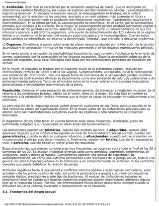 Trastornos Sexuales

b) Excitación. Esta fase se caracteriza por la sensación subjetiva de placer, que se acompaña de
importantes cambios fisiológicos, los cuales se explican por dos fenómenos básicos : vasocongestión e
hipertonía muscular. Al iniciarse la reacción sexual, la vasocongestión se traduce, en la esfera
extragenital, por la erección de los pezones, asociado a un rash cutáneo más aparente en tórax y
abdomen. Concomi-tantemente se producen manifestaciones vegetativas: hipertensión, taquicardia e
hiperventilación. En la esfera genital, la vasocongestión se manifiesta, en el varón, por la tumescencia
peneana que conduce a la erección. En la mujer, la vasocongestión pélvica produce lubricación vaginal y
tumefacción de los genitales externos. Además, el canal vaginal sufre un ensanchamiento en sus 2/3
internos y aparece la plataforma orgásmica, una suerte de estrechamiento del 1/3 externo de la vagina
debido a un aumento de la tensión del músculo pubo-coccígeo y a la vasocongestión. Cuando todos
estos cambios se intensifican, se alcanza la denominada "meseta", que preludia la descarga orgásmica.

c) Orgasmo. Constituye el punto culminante del placer sexual producido por la liberación de la tensión
acumulada y la contracción rítmica de los músculos perineales y de los órganos reproductivos pélvicos.

En el varón existe la sensación de inevitabilidad eyaculatoria, cuyo correlato fisiológico es la emisión de
semen, ocasionada por la contracción de los órganos accesorios. Sigue la apreciación subjetiva de la
calidad del orgasmo, cuya base fisiológica está dada por las contracciones peneanas de expulsión del
semen.

En la mujer, el orgasmo se traduce por el espasmo inicial de la plataforma vaginal, seguida por
contracciones rítmicas del útero y de la vía vaginal. Subjetivamente, al espasmo inicial le corresponde
una sensación de interrupción, con una aguda toma de conciencia de la sensualidad genital, mientras
que la fase de contracciones rítmicas se experimenta como una sensación de calor, de pulsaciones y de
estremecimientos pélvicos. Tanto en el hombre como en la mujer existen contracciones musculares
generalizadas e involuntarios movimientos de la pelvis.
Resolución. Consiste en una sensación de distensión general, de bienestar y relajación muscular. Es el
retorno a las condiciones basales, rápido en el varón, lento en la mujer. En esta fase el hombre es
refractario a la estimulación erótica mientras que la mujer es capaz de responder inmediatamente a los
estímulos.

La perturbación de la respuesta sexual puede darse en cualquiera de sus fases, aunque aquella de la
fase resolutiva carece de significación clínica. En la mayor parte de las disfunciones psicosexuales se
alteran tanto las manifestaciones subjetivas cuanto las objetivas y sólo raramente se presentan
disociadas.

El diagnóstico clínico debe tener en cuenta factores tales como frecuencia, cronicidad, grado de
sufrimiento subjetivo y su repercusión en otras áreas del funcionamiento.
Las disfunciones pueden ser primarias, cuando han existido siempre, o adquiridas, cuando ellas
aparecen después que el individuo ha logrado un nivel de funcionamiento sexual normal; pueden ser
generalizadas, cuando se dan en cualquier situación, o situacionales, cuando sólo se presentan en
circunstancias o con parejas determinadas; y, finalmente, pueden ser totales, cuando la respuesta es
nula, o parciales, cuando existe un cierto grado de respuesta.

Estas alteraciones, que pueden considerarse muy frecuentes, se observan sobre todo al final de los 20 y
comienzo de los 30. Se asocian molestias diversas tales como ansiedad, depresión, sentimientos de
vergüenza, culpa y miedo al fracaso. Comúnmente aparece una actitud de espectador, de
autocontemplación, así como una extrema sensibilidad a las reacciones de la pareja sexual, todo lo cual
genera circuitos autoperpetuadores de la disfunción y un comportamiento de evitación de los contactos
sexuales que puede deteriorar la relación de pareja.
Actitudes negativas hacia la sexualidad y conflictos internos ligados a experiencias particulares, sean
actuales o de los primeros años de vida, así como la pertenencia a grupos culturales con esquemas
sexuales rígidos, predisponen a este tipo de trastornos. Al evaluar las disfunciones sexuales es
importante tener en cuenta que muchos trastornos orgánicos pueden manifestarse alterando alguna
fase de la respuesta sexual. Por ello, las enfermedades físicas deben descartarse siempre cuando la
dificultad sexual es crónica, invariable o independiente de la situación.
3.1. Trastornos del deseo sexual



 http://200.10.68.58/bibvirtual/libros/manualpsiquiatra/cap_18.htm (6 of 15) [23/12/2000 12:41:54 a.m.]
 