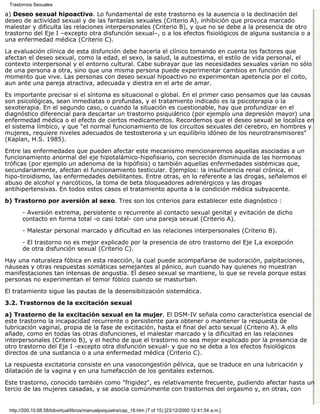 Trastornos Sexuales

a) Deseo sexual hipoactivo. Lo fundamental de este trastorno es la ausencia o la declinación del
deseo de actividad sexual y de las fantasías sexuales (Criterio A), inhibición que provoca marcado
malestar y dificulta las relaciones interpersonales (Criterio B), y que no se debe a la presencia de otro
trastorno del Eje I –excepto otra disfunción sexual–, o a los efectos fisiológicos de alguna sustancia o a
una enfermedad médica (Criterio C).

La evaluación clínica de esta disfunción debe hacerla el clínico tomando en cuenta los factores que
afectan el deseo sexual, como la edad, el sexo, la salud, la autoestima, el estilo de vida personal, el
contexto interpersonal y el entorno cultural. Cabe subrayar que las necesidades sexuales varían no sólo
de una persona a otra, sino que una misma persona puede experimentar cambios en función del
momento que vive. Las personas con deseo sexual hipoactivo no experimentan apetencia por el coito,
aun ante una pareja atractiva, adecuada y diestra en el arte de amar.
Es importante precisar si el síntoma es situacional o global. En el primer caso pensamos que las causas
son psicológicas, sean inmediatas o profundas, y el tratamiento indicado es la psicoterapia o la
sexoterapia. En el segundo caso, o cuando la situación es cuestionable, hay que profundizar en el
diagnóstico diferencial para descartar un trastorno psiquiátrico (por ejemplo una depresión mayor) una
enfermedad médica o el efecto de ciertos medicamentos. Recordemos que el deseo sexual se localiza en
el sistema límbico, y que "el normal funcionamiento de los circuitos sexuales del cerebro, en hombres y
mujeres, requiere niveles adecuados de testosterona y un equilibrio idóneo de los neurotransmisores"
(Kaplan, H.S. 1985).

Entre las enfermedades que pueden afectar este mecanismo mencionaremos aquellas asociadas a un
funcionamiento anormal del eje hipotalámico-hipofisiario, con secreción disminuida de las hormonas
tróficas (por ejemplo un adenoma de la hipófisis) o también aquellas enfermedades sistémicas que,
secundariamente, afectan el funcionamiento testicular. Ejemplos: la insuficiencia renal crónica, el
hipo-tiroidismo, las enfermedades debilitantes. Entre otras, en lo referente a las drogas, señalemos el
abuso de alcohol y narcóticos, la toma de beta bloqueadores adrenérgicos y las drogas
antihipertensivas. En todos estos casos el tratamiento apunta a la condición médica subyacente.

b) Trastorno por aversión al sexo. Tres son los criterios para establecer este diagnóstico :

       - Aversión extrema, persistente o recurrente al contacto sexual genital y evitación de dicho
       contacto en forma total -o casi total- con una pareja sexual (Criterio A).

       - Malestar personal marcado y dificultad en las relaciones interpersonales (Criterio B).
       - El trastorno no es mejor explicado por la presencia de otro trastorno del Eje I,a excepción
       de otra disfunción sexual (Criterio C).
Hay una naturaleza fóbica en esta reacción, la cual puede acompañarse de sudoración, palpitaciones,
náuseas y otras respuestas somáticas semejantes al pánico, aun cuando hay quienes no muestran
manifestaciones tan intensas de angustia. El deseo sexual se mantiene, lo que se revela porque estas
personas no experimentan el temor fóbico cuando se masturban.

El tratamiento sigue las pautas de la desensibilización sistemática.
3.2. Trastornos de la excitación sexual

a) Trastorno de la excitación sexual en la mujer. El DSM-IV señala como característica esencial de
este trastorno la incapacidad recurrente o persistente para obtener o mantener la respuesta de
lubricación vaginal, propia de la fase de excitación, hasta el final del acto sexual (Criterio A). A ello
añade, como en todas las otras disfunciones, el malestar marcado y la dificultad en las relaciones
interpersonales (Criterio B), y el hecho de que el trastorno no sea mejor explicado por la presencia de
otro trastorno del Eje I -excepto otra disfunción sexual- y que no se deba a los efectos fisiológicos
directos de una sustancia o a una enfermedad médica (Criterio C).
La respuesta excitatoria consiste en una vasocongestión pélvica, que se traduce en una lubricación y
dilatación de la vagina y en una tumefacción de los genitales externos.

Este trastorno, conocido también como "frigidez", es relativamente frecuente, pudiendo afectar hasta un
tercio de las mujeres casadas, y se asocia comúnmente con trastornos del orgasmo y, en otras, con


 http://200.10.68.58/bibvirtual/libros/manualpsiquiatra/cap_18.htm (7 of 15) [23/12/2000 12:41:54 a.m.]
 