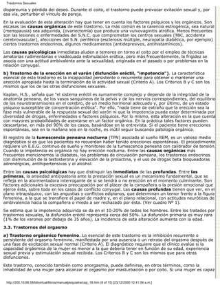 Trastornos Sexuales

dispareunia y pérdida del deseo. Durante el coito, el trastorno puede provocar evitación sexual y, por
esa vía, perturbar el vínculo de pareja.

En la evaluación de esta alteración hay que tener en cuenta los factores psíquicos y los orgánicos. Son
escasas las causas orgánicas de este trastorno. La más común es la carencia estrogénica, sea natural
(menopausia) sea adquirida, (ovariectomía) que produce una vulvovaginitis atrófica. Menos frecuentes
son las lesiones o enfermedades del S.N.C. que comprometan los centros sexuales (TBC, accidente
cerebrovascular), afecciones del S.N. periférico (esclerosis múltiple, neuropatía diabética, por ejemplo)
ciertos trastornos endocrinos, algunos medicamentos (antidepresivos, antihistamínicos).
Las causas psicológicas inmediatas aluden a temores en torno al coito por el empleo de técnicas
amatorias rudimentarias e inadecuada estimulación erótica, pero más frecuentemente, la frigidez se
asocia con una actitud ambivalente ante la sexualidad, originada en el pasado o por problemas en la
relación conyugal.

b) Trastorno de la erección en el varón (disfunción eréctil, "impotencia"). La característica
esencial de este trastorno es la incapacidad persistente o recurrente para obtener o mantener una
erección apropiada hasta la terminación de la actividad sexual (Criterio A). Los Criterios B y C son los
mismos que los de las otras disfunciones sexuales.

Kaplan, H.S., señala que "el sistema eréctil es sumamente complejo y depende de la integridad de la
anatomía peneana, de los vasos sanguíneos de la pelvis y de los nervios correspondientes, del equilibrio
de los neurotransmisores en el cerebro, de un medio hormonal adecuado y, por último, de un estado
psíquico susceptible de concentración erótica". Por ello, "nada tiene de extraño que la erección sea la
fase más vulnerable de la respuesta sexual del varón ni que la impotencia pueda estar determinada por
diversidad de drogas, enfermedades o factores psíquicos. Por lo mismo, esta alteración es la que cuenta
con mayores probabilidades de asentarse en un factor orgánico. En la práctica tales factores pueden
descartarse, en más del 90% de los casos, basándose en la entrevista. Si el paciente tiene erecciones
espontáneas, sea en la mañana sea en la noche, es inútil seguir buscando patología orgánica.

El registro de la tumescencia peneana nocturna (TPN) asociada al sueño REM, es un valioso medio
diagnóstico si es que los pacientes no recuerdan haber tenido erecciones espontáneas. El procedimiento
requiere un E.E.G. continuo de sueño y monitoreo de la tumescencia peneana con calibrador de tensión.
Cuando la impotencia es orgánica no hay erección nocturna. Entre las causas orgánicas más
frecuentes mencionemos la diabetes, los problemas de circulación peneana, los trastornos endocrinos
con disminución de la testosterona y elevación de la prolactina, y el uso de drogas beta bloqueadoras
adrenérgicas, antihipertensivas y el alcohol.

Entre las causas psicológicas hay que distinguir las inmediatas de las profundas. Entre las
primeras, la ansiedad anticipatoria ante la prestación sexual es un mecanismo fundamental, que se
refleja en la atormentadora interrogante de si se tendrá o no erección en el momento culminante. Son
factores adicionales la excesiva preocupación por el placer de la compañera o la presión emocional que
ejerce ésta, sobre todo en los casos de conflicto conyugal. Las causas profundas tienen que ver, en el
plano intrapsíquico, con las angustias y conflictos edipianos, que determinan un temor frente a la figura
femenina, a la que se transfiere el papel de madre y, en el plano relacional, con actitudes neuróticas de
ambivalencia hacia la compañera o miedo a ser rechazado por ésta. (Ver cuadro Nº 1).

Se estima que la impotencia adquirida se da en el 10-20% de todos los hombres. Entre los tratados por
trastornos sexuales, la disfunción eréctil representa cerca del 50%. La disfunción primaria es muy rara
(1% de los varones por debajo de 35 años). La incidencia de esta alteración aumenta con la edad.
3.3. Trastornos del orgasmo

a) Trastorno orgásmico femenino. Lo esencial de este trastorno es la inhibición recurrente o
persistente del orgasmo femenino, manifestada por una ausencia o un retraso del orgasmo después de
una fase de excitación sexual normal (Criterio A). El diagnóstico requiere que el clínico evalúe si la
capacidad orgásmica de la mujer es menor a la que debería tener en función de su edad, experiencia
sexual previa y estimulación sexual recibida. Los Criterios B y C son los mismos que para otras
disfunciones.

Este trastorno, conocido también como anorgasmia, puede definirse, en otros términos, como la
inhabilidad de una mujer para alcanzar el orgasmo por masturbación o por coito. Si una mujer es capaz


 http://200.10.68.58/bibvirtual/libros/manualpsiquiatra/cap_18.htm (8 of 15) [23/12/2000 12:41:54 a.m.]
 