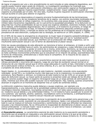 Trastornos Sexuales

de lograr el orgasmo por uno u otro procedimiento no será incluida en esta categoría diagnóstica, aun
cuando pueda mostrar algún grado de inhibición. La investigación sexológica ha mostrado que,
definitivamente, el orgasmo por estimulación clitoridiana o por estimulación vaginal es fisiológicamente
el mismo, aunque algunas mujeres experimentan -subjetivamente- mayor satisfacción cuando el
orgasmo es precipitado por el coito. Por otro lado, muchas mujeres requieren la estimulación clitoridiana
manual durante el coito para obtener el orgasmo.
El input sensorial que desencadena el orgasmo proviene fundamentalmente de las terminaciones
nerviosas del clítoris y de los receptores sensitivos de la vagina. Los centros neuronales localizados en la
médula sacra controlan el reflejo orgásmico. En la práctica sólo unas pocas drogas y enfermedades
inhiben tales mecanismos reguladores, por lo cual prima la causalidad psicológica. Si la disfunción es
adquirida hay muchas posibilidades de que la causa sea orgánica (diabetes, esclerosis múltiple, tumores
de la médula, enfermedades degenerativas). Por el contrario, si el trastorno es primario, el riesgo de
anomalía médica subyacente es bajo. El trastorno orgásmico femenino adquirido constituye queja
común en el ámbito clínico; a menudo se asocia con los problemas de la excitación sexual o frigidez. La
prevalencia de esta disfunción, cualquiera sea su etiología, se estima en un 30% (Kaplan, H. 1994).
En el 50% de los casos la anorgasmia es situacional, la mujer logra el orgasmo autoestimulándose, pero
no durante el coito. Las causas inmediatas más frecuentes tienen que ver con la "autobservación"
obsesiva durante la actividad sexual, que interfiere con la producción del reflejo orgásmico; con la
insuficiente estimulación sexual o con el temor de abandonarse al placer sexual.
Entre las causas psicológicas de esta alteración se menciona el temor al embarazo, el miedo a sufrir una
lesión vaginal, la hostilidad hacia el varón, los sentimientos de vergüenza y culpa referidos a sus propios
impulsos sexuales, el miedo a perder el control de sí misma, entre otros. Asimismo, se reconoce que el
abuso sexual o el incesto durante la infancia representan factores etiológicos importantes. Pero también
se halla conflictos inconscientes profundos que se actualizan en la relación de pareja, expresándose bajo
la forma de inhibiciones, ambivalencias o recelo hacia el compañero. En la mayoría de los casos la
sexoterapia resulta útil.
b) Trastorno orgásmico masculino. La característica esencial de este trastorno es la ausencia o
retraso persistente o recurrente del orgasmo, luego de una fase de excitación sexual normal en el
transcurso de una relación sexual que el clínico juzga adecuada en cuanto al tipo, intensidad y duración
de la estimulación erótica (Criterio A). Los otros criterios, B y C, son los mismos que hemos mencionado
a propósito de otras disfunciones.

Según Kaplan, H., la prevalencia general de este trastorno –también conocido como eyaculación
retardada– es del 5% y su incidencia mucho más baja que la de la impotencia o la eyaculación
prematura. Para Masters y Johnson, la incidencia de este trastorno fue de 3.8% en un grupo de 447
casos de disfunción sexual. La mayor parte de quienes lo presentan están por debajo de los 50 años.
Algunos varones pueden llegar al orgasmo intravaginal luego de un largo período de estimulación no
coital, mientras que otros sólo pueden eyacular vía la masturbación. Hay, todavía, quienes únicamente
alcanzan el orgasmo en el momento de despertar tras un sueño de contenido erótico.
La disfunción orgásmica masculina puede deberse a causas orgánicas, por ejemplo una
hiperprolactinemia, o una reducción de la sensibilidad cutánea del pene a consecuencia de una afección
neurológica (lesiones medulares, neuropatías sensoriales); pero en tales casos el diagnóstico correcto
es: trastorno sexual debido a una enfermedad médica. Y si el trastorno fuera causado por la acción de
una sustancia –por ejemplo, alcohol, opiáceos, neurolépticos como la tioridazina, o antihipertensivos–
entonces el diagnóstico sería: trastorno sexual inducido por sustancias.
Entre las causas psicológicas hay que mencionar la percepción de la sexualidad como pecaminosa y de
los genitales como sucios, expresión de una educación represiva, rígida y con prejuicios antisexuales,
todo lo cual se traduce en temores inconscientes y sentimientos de culpa que dificultan las relaciones
sexuales y las interpersonales. No es infrecuente la incapacidad de abandonarse al placer sexual, una
actitud ambivalente –a menudo hostil– hacia la pareja y un gran temor hacia el embarazo. Los casos
menos graves mejoran con la sexoterapia.
c) Eyaculación precoz. La característica esencial de este trastorno es la eyaculación persistente o
recurrente que se presenta en respuesta a una estimulación sexual mínima o la que se da antes,
durante o poco después de la penetración, y antes que la persona lo desee (Criterio A). El clínico debe


 http://200.10.68.58/bibvirtual/libros/manualpsiquiatra/cap_18.htm (9 of 15) [23/12/2000 12:41:54 a.m.]
 