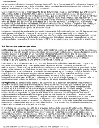 Trastornos Sexuales

tomar en cuenta los factores que influyen en la duración de la fase de excitación, tales como la edad, la
novedad de la pareja sexual o de la situación y la frecuencia de la actividad sexual. Los criterios B y C
son los ya señalados a propósito de otros trastornos.
La eyaculación precoz es la más frecuente de las disfunciones sexuales, estimándose que entre un 20 y
30% de los adultos la presentan. No se conoce la causa de la eyaculación precoz. Se asume que el
control de la eyaculación es una conducta aprendida, que ésta ocurre en el momento en que el individuo
se inicia en la masturbación, época en que la eyaculación ocurre más a menudo con rapidez y en la
intimidad, y que este patrón aprendido se refuerza con las primeras experiencias sexuales, siendo luego
difícil de alterar. Ella es fuente de dificultades en la relación de pareja. La compañera, inicialmente
comprensiva, puede devenir rechazante, sintiéndose frustrada en su acceso al orgasmo. Por su lado, el
marido se siente culpable y se exige a sí mismo controlar su eyaculación, sin éxito, lo que puede
conducirlo a establecer una pauta de evitación sexual.

Las causas psicológicas son la regla. Los pacientes con esta disfunción no logran percibir las sensaciones
eróticas premonitorias del orgasmo. A menudo se concentran obsesivamente en el intento de
controlarse, lo que los torna ansiosos, estado que interfiere con la capacidad de aprendizaje del control
voluntario. En otros casos, la disfunción se relaciona con dificultades psíquicas más profundas o con
serios conflictos conyugales. A pesar de todo, el 90% de los pacientes se cura mediante la sexoterapia.


3.4. Trastornos sexuales por dolor

a) Dispareunia. La característica esencial de este trastorno es el dolor genital recurrente o persistente
asociado a la relación sexual, tanto en hombres como en mujeres (Criterio A). Esta perturbación genera
malestar acusado o dificultad en las relaciones interpersonales (Criterio B). Ella no es debida
exclusivamente a vaginismo o falta de lubricación, tampoco se explica mejor por la presencia de un
trastorno del Eje I, excepto otra disfunción sexual, y no es debida exclusivamente a los efectos
fisiológicos de una sustancia o una enfermedad médica (Criterio C).
La incidencia de la dispareunia es poco conocida. Raramente se le observa en el varón. Lo que sí es
frecuente es su asociación y coincidencia con el vaginismo. Ambos trastornos se condicionan
recíprocamente. El dolor sexual está ligado frecuentemente a trastornos urológicos y ginecológicos, los
cuales deben descartarse. Si el dolor es "cambiante" lo más probable es que la etiología sea psicológica.
Por el contrario, si es localizado y consistente, hay que pensar en un trastorno orgánico. Cuando el dolor
es psicógeno, el mismo constituye un modo de expresar los conflictos sexuales, ansiedad, culpa,
ambivalencia en torno a la sexualidad. Algunas veces se asocia a depresión, preocupaciones
hipocondríacas, obsesivas y fóbicas y, más raramente, a esquizofrenia. A veces, el origen se halla en
prácticas sexuales teñidas de sadismo o en historias de abuso sexual en la infancia.
b) Vaginismo. La característica esencial del vaginismo es la aparición persistente o recurrente de
espasmos involuntarios de la musculatura del tercio externo de la vagina que interfiere con el coito
(Criterio A). Dicha alteración provoca malestar marcado y dificulta las relaciones interpersonales
(Criterio B). Y el trastorno no se explica mejor por la presencia de otro trastorno del Eje I, y no es
debido exclusivamente a los efectos fisiológicos directos de una enfermedad médica (Criterio C). La
tirantez muscular vaginal es tal, que hace la penetración dolorosa, difícil o imposible. Por ello el
vaginismo constituye una de las causas principales del matrimonio no consumado. Las causas del
espasmo pueden ser físicas o psíquicas. Cualquier patología pélvica que torne doloroso el coito puede
condicionar, como mecanismo defensivo, el vaginismo. Psicológicamente algunas mujeres son
relativamente sanas y viven en armonía con su pareja. Otras son conflictivas, agresivas o ambivalentes
en cuanto a la sexualidad, el matrimonio y el embarazo. En ocasiones hay historia de abuso sexual,
incesto o intentos dolorosos de realizar el coito.

El pronóstico es excelente, más allá de la gravedad del conflicto psíquico. El tratamiento: dilatación
progresiva de la vagina, mediante dilatadores metálicos o de plástico, o simplemente los dedos de su
compañero. La finalidad de esta forma de intervención es relajar los músculos pubo-coccígeos y la
musculatura pélvica e, indirectamente, "dilatar" la vagina. En sentido estricto se trata de romper el
espasmo muscular vaginal. Evidentemente hay que abordar también los factores intra-psíquicos y de la
relación conyugal que pueden estar interviniendo como factores causales.



 http://200.10.68.58/bibvirtual/libros/manualpsiquiatra/cap_18.htm (10 of 15) [23/12/2000 12:41:54 a.m.]
 