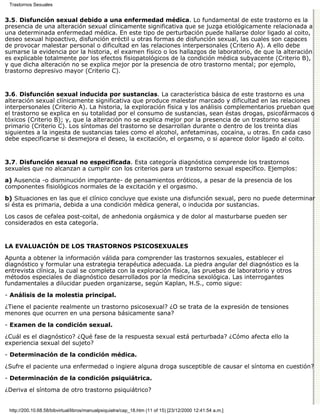 Trastornos Sexuales


3.5. Disfunción sexual debido a una enfermedad médica. Lo fundamental de este trastorno es la
presencia de una alteración sexual clínicamente significativa que se juzga etiológicamente relacionada a
una determinada enfermedad médica. En este tipo de perturbación puede hallarse dolor ligado al coito,
deseo sexual hipoactivo, disfunción eréctil u otras formas de disfunción sexual, las cuales son capaces
de provocar malestar personal o dificultad en las relaciones interpersonales (Criterio A). A ello debe
sumarse la evidencia por la historia, el examen físico o los hallazgos de laboratorio, de que la alteración
es explicable totalmente por los efectos fisiopatológicos de la condición médica subyacente (Criterio B),
y que dicha alteración no se explica mejor por la presencia de otro trastorno mental; por ejemplo,
trastorno depresivo mayor (Criterio C).


3.6. Disfunción sexual inducida por sustancias. La característica básica de este trastorno es una
alteración sexual clínicamente significativa que produce malestar marcado y dificultad en las relaciones
interpersonales (Criterio A). La historia, la exploración física y los análisis complementarios prueban que
el trastorno se explica en su totalidad por el consumo de sustancias, sean éstas drogas, psicofármacos o
tóxicos (Criterio B); y, que la alteración no se explica mejor por la presencia de un trastorno sexual
primario (Criterio C). Los síntomas del trastorno se desarrollan durante o dentro de los treinta días
siguientes a la ingesta de sustancias tales como el alcohol, anfetaminas, cocaína, u otras. En cada caso
debe especificarse si desmejora el deseo, la excitación, el orgasmo, o si aparece dolor ligado al coito.


3.7. Disfunción sexual no especificada. Esta categoría diagnóstica comprende los trastornos
sexuales que no alcanzan a cumplir con los criterios para un trastorno sexual específico. Ejemplos:
a) Ausencia -o disminución importante- de pensamientos eróticos, a pesar de la presencia de los
componentes fisiológicos normales de la excitación y el orgasmo.
b) Situaciones en las que el clínico concluye que existe una disfunción sexual, pero no puede determinar
si ésta es primaria, debida a una condición médica general, o inducida por sustancias.
Los casos de cefalea post-coital, de anhedonia orgásmica y de dolor al masturbarse pueden ser
considerados en esta categoría.


LA EVALUACIÓN DE LOS TRASTORNOS PSICOSEXUALES

Apunta a obtener la información válida para comprender las trastornos sexuales, establecer el
diagnóstico y formular una estrategia terapéutica adecuada. La piedra angular del diagnóstico es la
entrevista clínica, la cual se completa con la exploración física, las pruebas de laboratorio y otros
métodos especiales de diagnóstico desarrollados por la medicina sexológica. Las interrogantes
fundamentales a dilucidar pueden organizarse, según Kaplan, H.S., como sigue:

- Análisis de la molestia principal.

¿Tiene el paciente realmente un trastorno psicosexual? ¿O se trata de la expresión de tensiones
menores que ocurren en una persona básicamente sana?

- Examen de la condición sexual.

¿Cuál es el diagnóstico? ¿Qué fase de la respuesta sexual está perturbada? ¿Cómo afecta ello la
experiencia sexual del sujeto?

- Determinación de la condición médica.

¿Sufre el paciente una enfermedad o ingiere alguna droga susceptible de causar el síntoma en cuestión?

- Determinación de la condición psiquiátrica.

¿Deriva el síntoma de otro trastorno psiquiátrico?


 http://200.10.68.58/bibvirtual/libros/manualpsiquiatra/cap_18.htm (11 of 15) [23/12/2000 12:41:54 a.m.]
 