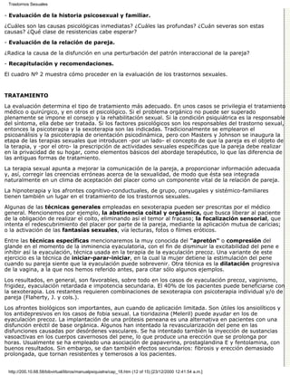 Trastornos Sexuales

- Evaluación de la historia psicosexual y familiar.

¿Cuáles son las causas psicológicas inmediatas? ¿Cuáles las profundas? ¿Cuán severas son estas
causas? ¿Qué clase de resistencias cabe esperar?
- Evaluación de la relación de pareja.

¿Radica la causa de la disfunción en una perturbación del patrón interaccional de la pareja?

- Recapitulación y recomendaciones.

El cuadro Nº 2 muestra cómo proceder en la evaluación de los trastornos sexuales.


TRATAMIENTO

La evaluación determina el tipo de tratamiento más adecuado. En unos casos se privilegia el tratamiento
médico o quirúrgico, y en otros el psicológico. Si el problema orgánico no puede ser superado
plenamente se impone el consejo y la rehabilitación sexual. Si la condición psiquiátrica es la responsable
del síntoma, ella debe ser tratada. Si los factores psicológicos son los responsables del trastorno sexual,
entonces la psicoterapia y la sexoterapia son las indicadas. Tradicionalmente se emplearon el
psicoanálisis y la psicoterapia de orientación psicodinámica, pero con Masters y Johnson se inaugura la
etapa de las terapias sexuales que introducen -por un lado- el concepto de que la pareja es el objeto de
la terapia, y -por el otro- la prescripción de actividades sexuales específicas que la pareja debe realizar
en la privacidad de su hogar, como elementos básicos del abordaje terapéutico, lo que las diferencia de
las antiguas formas de tratamiento.

La terapia sexual apunta a mejorar la comunicación de la pareja, a proporcionar información adecuada
y, así, corregir las creencias erróneas acerca de la sexualidad, de modo que ésta sea integrada
naturalmente en un clima de aceptación del placer como un componente vital de la relación de pareja.

La hipnoterapia y los afrontes cognitivo-conductuales, de grupo, conyugales y sistémico-familiares
tienen también un lugar en el tratamiento de los trastornos sexuales.

Algunas de las técnicas generales empleadas en sexoterapia pueden ser prescritas por el médico
general. Mencionemos por ejemplo, la abstinencia coital y orgásmica, que busca liberar al paciente
de la obligación de realizar el coito, eliminando así el temor al fracaso; la focalización sensorial, que
intenta el redescubrimiento del placer por parte de la pareja, mediante la aplicación mutua de caricias;
o la activación de las fantasías sexuales, vía lecturas, fotos o filmes eróticos.

Entre las técnicas específicas mencionaremos la muy conocida del "apretón" o compresión del
glande en el momento de la inminencia eyaculatoria, con el fin de disminuir la excitabilidad del pene e
inhibir así la eyaculación, técnica usada en la terapia de la eyaculación precoz. Una variante de este
ejercicio es la técnica de iniciar-parar-iniciar, en la cual la mujer detiene la estimulación del pene
cuando su pareja siente que la eyaculación puede sobrevenir. Otra técnica es la dilatación progresiva
de la vagina, a la que nos hemos referido antes, para citar sólo algunos ejemplos.

Los resultados, en general, son favorables, sobre todo en los casos de eyaculación precoz, vaginismo,
frigidez, eyaculación retardada e impotencia secundaria. El 40% de los pacientes puede beneficiarse con
la sexoterapia. Los restantes requieren combinaciones de sexoterapia con psicoterapia individual y/o de
pareja (Flaherty, J. y cols.).

Los afrontes biológicos son importantes, aun cuando de aplicación limitada. Son útiles los ansiolíticos y
los antidepresivos en los casos de fobia sexual. La tioridazina (Meleril) puede ayudar en los de
eyaculación precoz. La implantación de una prótesis peneana es una alternativa en pacientes con una
disfunción eréctil de base orgánica. Algunos han intentado la revascularización del pene en las
disfunciones causadas por desórdenes vasculares. Se ha intentado también la inyección de sustancias
vasoactivas en los cuerpos cavernosos del pene, lo que produce una erección que se prolonga por
horas. Usualmente se ha empleado una asociación de papaverina, prostaglandina E y fentolamina, con
buenos resultados. Sin embargo, se dan también efectos secundarios: fibrosis y erección demasiado
prolongada, que tornan resistentes y temerosos a los pacientes.


 http://200.10.68.58/bibvirtual/libros/manualpsiquiatra/cap_18.htm (12 of 15) [23/12/2000 12:41:54 a.m.]
 