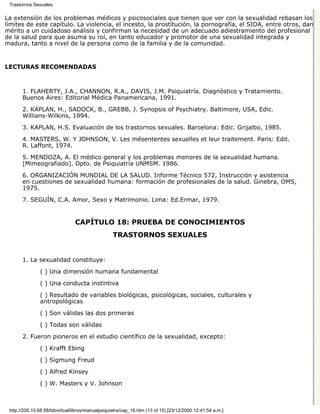Trastornos Sexuales

La extensión de los problemas médicos y psicosociales que tienen que ver con la sexualidad rebasan los
límites de este capítulo. La violencia, el incesto, la prostitución, la pornografía, el SIDA, entre otros, dan
mérito a un cuidadoso análisis y confirman la necesidad de un adecuado adiestramiento del profesional
de la salud para que asuma su rol, en tanto educador y promotor de una sexualidad integrada y
madura, tanto a nivel de la persona como de la familia y de la comunidad.


LECTURAS RECOMENDADAS



       1. FLAHERTY, J.A., CHANNON, R.A., DAVIS, J.M. Psiquiatría. Diagnóstico y Tratamiento.
       Buenos Aires: Editorial Médica Panamericana, 1991.

       2. KAPLAN, H., SADOCK, B., GREBB, J. Synopsis of Psychiatry. Baltimore, USA, Edic.
       Willians-Wilkins, 1994.

       3. KAPLAN, H.S. Evaluación de los trastornos sexuales. Barcelona: Edic. Grijalbo, 1985.

       4. MASTERS, W. Y JOHNSON, V. Les mésententes sexuelles et leur traitement. Paris: Edit.
       R. Laffont, 1974.
       5. MENDOZA, A. El médico general y los problemas menores de la sexualidad humana.
       [Mimeografiado]. Dpto. de Psiquiatría UNMSM. 1986.
       6. ORGANIZACIÓN MUNDIAL DE LA SALUD. Informe Técnico 572, Instrucción y asistencia
       en cuestiones de sexualidad humana: formación de profesionales de la salud. Ginebra, OMS,
       1975.
       7. SEGUÍN, C.A. Amor, Sexo y Matrimonio. Lima: Ed.Ermar, 1979.


                                CAPÍTULO 18: PRUEBA DE CONOCIMIENTOS
                                                  TRASTORNOS SEXUALES


       1. La sexualidad constituye:
               ( ) Una dimensión humana fundamental

               ( ) Una conducta instintiva
               ( ) Resultado de variables biológicas, psicológicas, sociales, culturales y
               antropológicas
               ( ) Son válidas las dos primeras

               ( ) Todas son válidas

       2. Fueron pioneros en el estudio científico de la sexualidad, excepto:
               ( ) Krafft Ebing

               ( ) Sigmung Freud

               ( ) Alfred Kinsey
               ( ) W. Masters y V. Johnson



 http://200.10.68.58/bibvirtual/libros/manualpsiquiatra/cap_18.htm (13 of 15) [23/12/2000 12:41:54 a.m.]
 