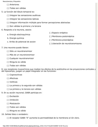 Neurociencias y Psiquiatría

       ( ) Anteriores

       ( ) Todas son válidas
5. La función del lóbulo temporal es:

       ( ) Integrar las sensaciones auditivas
       ( ) Integrar las sensaciones ópticas

       ( ) Integrar información múltiple para formar percepciones abstractas

       ( ) Son válidas la primera y la tercera
6. Respecto a la neurona, asocie:
                                                                          ( ) Espacio sináptico
       a. Energía electroquímica
                                                                          ( ) Membrana postsináptica
       b. Energía química
                                                                          ( ) Membrana presináptica
       c. Arribo de potencial de accion
                                                                          ( ) Liberación de neurotransmisores

7. Una neurona puede liberar:
       ( ) Sólo un neurotransmisor
       ( ) Más de un neurotransmisor
       ( ) Cualquier neurotransmisor

       ( ) Ninguna es válida
       ( ) Todas son válidas
8. Los receptores muscarínicos que median los efectos de la acetilcolina en las proyecciones corticales y
del hipocampo, juegan un papel integrador en las funciones:
       ( ) Cognoscitivas

       ( ) Afectivas

       ( ) Volitivas
       ( ) La primera y la segunda son válidas

       ( ) La primera y la tercera son válidas
9. En su acción neuronal, GABA participa en:

       ( ) Excitación
       ( ) Inhibición

       ( ) Modulación

       ( ) Todos son válidos
       ( ) Ninguno es válido

10. Señale falso o verdadero:

       ( ) El receptor GABA "A" aumenta la permeabilidad de la membrana al ión cloro.



 http://200.10.68.58/bibvirtual/libros/manualpsiquiatra/cap_2.htm (12 of 14) [23/12/2000 12:33:10 a.m.]
 