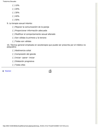 Trastornos Sexuales

              ( ) 10%

              ( ) 20%
              ( ) 30%

              ( ) 40%

              ( ) 50%
      9. La terapia sexual intenta:

              ( ) Mejorar la comunicacióm de la pareja
              ( ) Proporcionar información adecuada

              ( ) Modificar el comportamiento sexual alterado

              ( ) Son válidas la primera y la tercera
              ( ) Todas son válidas

      10. Técnica general empleada en sexoterapia que puede ser prescrita por el médico no
      psiquiatra:

              ( ) Abstinencia coital
              ( ) Compresión del glande
              ( ) Iniciar –parar– iniciar

              ( ) Dilatación progresiva
              ( ) Todas ellas


   Regresar




http://200.10.68.58/bibvirtual/libros/manualpsiquiatra/cap_18.htm (15 of 15) [23/12/2000 12:41:54 a.m.]
 