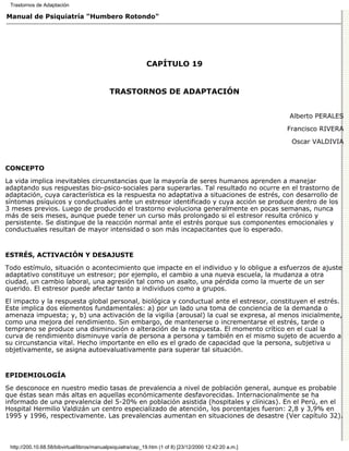 Trastornos de Adaptación

Manual de Psiquiatría "Humbero Rotondo"




                                                             CAPÍTULO 19


                                             TRASTORNOS DE ADAPTACIÓN


                                                                                                         Alberto PERALES

                                                                                                         Francisco RIVERA
                                                                                                          Oscar VALDIVIA



CONCEPTO

La vida implica inevitables circunstancias que la mayoría de seres humanos aprenden a manejar
adaptando sus respuestas bio-psico-sociales para superarlas. Tal resultado no ocurre en el trastorno de
adaptación, cuya característica es la respuesta no adaptativa a situaciones de estrés, con desarrollo de
síntomas psíquicos y conductuales ante un estresor identificado y cuya acción se produce dentro de los
3 meses previos. Luego de producido el trastorno evoluciona generalmente en pocas semanas, nunca
más de seis meses, aunque puede tener un curso más prolongado si el estresor resulta crónico y
persistente. Se distingue de la reacción normal ante el estrés porque sus componentes emocionales y
conductuales resultan de mayor intensidad o son más incapacitantes que lo esperado.


ESTRÉS, ACTIVACIÓN Y DESAJUSTE

Todo estímulo, situación o acontecimiento que impacte en el individuo y lo obligue a esfuerzos de ajuste
adaptativo constituye un estresor; por ejemplo, el cambio a una nueva escuela, la mudanza a otra
ciudad, un cambio laboral, una agresión tal como un asalto, una pérdida como la muerte de un ser
querido. El estresor puede afectar tanto a individuos como a grupos.

El impacto y la respuesta global personal, biológica y conductual ante el estresor, constituyen el estrés.
Este implica dos elementos fundamentales: a) por un lado una toma de conciencia de la demanda o
amenaza impuesta; y, b) una activación de la vigilia (arousal) la cual se expresa, al menos inicialmente,
como una mejora del rendimiento. Sin embargo, de mantenerse o incrementarse el estrés, tarde o
temprano se produce una disminución o alteración de la respuesta. El momento crítico en el cual la
curva de rendimiento disminuye varía de persona a persona y también en el mismo sujeto de acuerdo a
su circunstancia vital. Hecho importante en ello es el grado de capacidad que la persona, subjetiva u
objetivamente, se asigna autoevaluativamente para superar tal situación.


EPIDEMIOLOGÍA

Se desconoce en nuestro medio tasas de prevalencia a nivel de población general, aunque es probable
que éstas sean más altas en aquellas económicamente desfavorecidas. Internacionalmente se ha
informado de una prevalencia del 5-20% en población asistida (hospitales y clínicas). En el Perú, en el
Hospital Hermilio Valdizán un centro especializado de atención, los porcentajes fueron: 2,8 y 3,9% en
1995 y 1996, respectivamente. Las prevalencias aumentan en situaciones de desastre (Ver capítulo 32).



 http://200.10.68.58/bibvirtual/libros/manualpsiquiatra/cap_19.htm (1 of 8) [23/12/2000 12:42:20 a.m.]
 