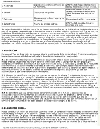 Trastornos de Adaptación

                                                 Expulsión escolar; nacimiento de Enfermedad incapacitante de un
3 Moderado
                                                 un hermano.                      padre; discordia parental crónica.
                                                                                                  Hostilidad o rechazo de los
                                                                                                  padres; enfermedad crónica de
4 Severo                                         Divorcio de los padres.
                                                                                                  grave amenaza a la vida de un
                                                                                                  padre.
                                                 Abuso sexual o físico; muerte de
5 Extremo                                                                         Abuso sexual o físico recurrente
                                                 un padre
                                                                                                  Enfermedad crónica, de grave
6 Catastrófico                                   Muerte de ambos padres.
                                                                                                  amenaza a la vida.

Sin dejar de reconocer la importancia de los desastres naturales, es de fundamental importancia aceptar
que los estresores generados por la humanidad misma propician más frecuentemente el T.A. en muchos
individuos. El señalamiento de la especie humana como generadora de conflicto ha sido múltiple.
Veamos algunos de ellos: Morris ha denominado a las grandes urbes industrializadas no con el apelativo
de jungla (que implicaría naturalidad), sino con el de zoos humanos; Miller alude al factor estresógeno
de la civilización occidental cuando habla de Pesadilla de aire acondicionado; Freud teorizó sobre el
malestar en la cultura; y, los ecologistas han acuñado el vocablo Tecnósfera, resaltando, así, el
reemplazo parcial del medio ambiente natural por un conjunto de estresores de manufactura humana.


2. LA PERSONA

Para que el T.A. se desarrolle, se requiere alguna insuficiencia de la personalidad. Presentamos algunas
hipótesis que son de utilidad para el trabajo diagnóstico, terapéutico y preventivo.

2.1. Si observamos las respuestas normales de adaptación ante el estrés (tristeza ante las pérdidas,
miedo ante las situaciones de peligro, cólera o indignación ante la usurpación de algo propio, por
ejemplo) apreciaremos, sin dificultad, que cuando de TA se trata, la intensidad y calidad de la respuesta
son diferentes a las culturalmente esperadas. Se observa, por ejemplo, reacciones de irritabilidad y
retraimiento, en instantes que bien pudieron ser expresados por tristeza y solicitud de apoyo afectivo. El
individuo proclive a un TA estaría inhibido de expresar una respuesta adaptativa, ya sea por
autolimitación o por condicionamientos inhibitorios.

2.2. Lázarus ha identificado que hay dos grandes esquemas de afronte (coping) ante los estresores.
Uno de ellos dirigido a la resolución del problema, previo acopio de información con dicho fin; el otro, la
inmersión en la emoción y la búsqueda de apoyo emocional. En los T.A. suele no practicarse el primer
afrontamiento sino el segundo y, a veces, ninguno de ellos. Lázarus ha señalado además, con toda
propiedad, que el impacto del estrés no depende exclusivamente de la amenaza real que representa el
estresor, sino de la valoración subjetiva (cognición) que el individuo adjudica a tal amenaza. J King y
colaboradores han señalado, que el impacto del estresor aumenta cuando el sujeto percibe o evalúa que
él no será capaz de hacerle frente.
2.3. Se considera que otra característica personal implicada en el T.A. es la coexistencia de
contradicciones subjetivas internas, que interfieren con la solución del problema, como cuando se
considera un deber el no expresar llanto o pedir apoyo a pesar de ser consciente que ello es
indispensable; o creer que por atravesar una situación de sufrimiento, sea por enfermedad grave de un
familiar o por su muerte, no se debe acceder a situaciones de alegría o de placer.


3. EL ENTORNO SOCIAL

Puede constituir un factor de protección (como lo serían un contexto social de respeto o una familia bien
estructurada) o cumplir un rol estresor. Contar con el apoyo social otorgado por otra persona disminuye
el nivel de tensión. Un grupo familiar integrado resulta toda una barrera protectora. La influencia de la
red parental queda demostrada, por ejemplo, en el estudio de Chess y Tomas: en casos de niños
diagnosticados de trastornos de conducta entre los cuales el 89% fue calificado de padecer de TA,
hallaron una relación directa entre conflictos conyugales de los padres de infantes de 3 años de edad y


 http://200.10.68.58/bibvirtual/libros/manualpsiquiatra/cap_19.htm (3 of 8) [23/12/2000 12:42:20 a.m.]
 