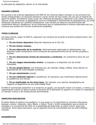 Trastornos de Adaptación

su dificultad de adaptación ulterior en la vida adulta.


CUADRO CLÍNICO

De acuerdo a los criterios diagnósticos del DSM-IV los síntomas deben emerger en los primeros tres
meses subsiguientes a la situación estresora y durar menos de seis meses una vez que el impacto de
aquel ha cesado. El trastorno suele cursar con síntomas de angustia y depresión a los cuales se suman,
algunas veces, emociones no adaptativas como la irritabilidad o sentimientos de desesperanza, así como
conductas impulsivas por conflicto interpersonal. Casi siempre se observa una disminución del
rendimiento laboral o académico. No es infrecuente que en adolescentes el síntoma ostensible sea una
conducta que quiebre las normas socialmente aceptadas.


TIPOS CLÍNICOS

Los tipos clínicos, según la DSM-IV, adquieren sus nombres de acuerdo al síntoma predominante. Son
los siguientes:

       1. TA con humor depresivo (Reacción depresiva de la ICD 10).

       2. TA con humor ansioso.

       3. TA con alteración de la conducta. Particularmente observada en adolescentes. Los
       síntomas suelen presentarse como conductas de quebrantamiento de las normas grupales o
       sociales.
       4. TA con alteraciones mixtas de emociones y conductas. Sin predominio obvio de una
       u otra.
       5. TA con rasgos emocionales mixtos. La angustia y la depresión son de similar
       intensidad.

       6. TA con quejas físicas. Los síntomas son, por ejemplo, fatiga, cefalea, otros dolores no
       dependientes de enfermedades somáticas.
       7. TA con retraimiento (social).

       8. TA con inhibición laboral (o académica). En personas cuyo rendimiento laboral previo
       (o académico) era normal.

       9. TA no clasificable en los otros tipos. Por ejemplo, una reacción desadaptativa de
       negación al diagnóstico de una enfermedad física.

El DSM IV recomienda especificar si el trastorno es agudo, con duración menor a 6 meses, o crónico. La
especificación crónica se aplica cuando la duración de la alteración es superior a 6 meses en respuesta a
un estresor crónico o de consecuencias permanentes.


ASPECTOS BIOLÓGICOS

El estrés afecta al sistema inmunológico, lo cual juega un rol importante en procesos infecciosos,
alergias y cáncer. Zakowski, Hall y Baum, y Cohen, Tyrell y Smith comprobaron que el estrés se
asociaba a un incremento del 20% en la posibilidad de desarrollar el resfrío común. Esto hace
considerar, como lógica asociación, que la segunda forma de comorbilidad sea las enfermedades
crónicas.


DIAGNÓSTICO


 http://200.10.68.58/bibvirtual/libros/manualpsiquiatra/cap_19.htm (4 of 8) [23/12/2000 12:42:20 a.m.]
 