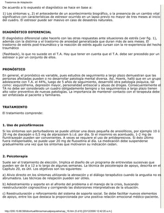 Trastornos de Adaptación

De acuerdo a lo expuesto el diagnóstico se hace en base a:

1) Los síntomas y, 2) el antecedente de un acontecimiento biográfico, o la presencia de un cambio vital
significativo con características de estresor ocurrido en un lapso previo no mayor de tres meses al inicio
del cuadro. El estresor puede ser masivo en caso de desastres naturales.


DIAGNÓSTICO DIFERENCIAL

El diagnóstico diferencial cabe hacerlo con las otras respuestas ante situaciones de estrés (ver fig. 1),
además con la distimia y el trastorno de ansiedad generalizada que duran más de seis meses. El
trastorno de estrés post-traumático y la reacción de estrés agudo cursan con la re-experiencia del hecho
traumático
(flashback), lo que no sucede en el T.A. Hay que tener en cuenta que el T.A. debe ser precedido por un
estresor o por un conjunto de ellos.


PRONÓSTICO

En general, el pronóstico es variable, pues estudios de seguimiento a largo plazo demuestran que las
personas afectadas pueden o no desarrollar patología mental diversa. Así, Hoenk, halló que en un grupo
adolescente con T.A. el 44%, luego de 5 años de seguimiento, desarrolló otra patología psíquica, tal
como: esquizofrenia, depresión mayor, personalidad antisocial y abuso de drogas. Consecuentemente el
TA no debe ser considerado un cuadro obligadamente benigno y los seguimientos a largo plazo tienen
alto valor preventivo de nuevas patologías. La importancia de mantener contacto con el terapeuta debe
ser enfatizada al paciente y familiares.


TRATAMIENTO

El tratamiento comprende:


1. Uso de psicofármacos

Si los síntomas son perturbadores se puede utilizar una dosis pequeña de ansiolíticos, por ejemplo 10 ó
20 mg de diacepán o 0,5 mg de alprazolam b.i.d. por día. Si el insomnio es acentuado, 1-2 mg de
flunitrazepán pueden ser convenientes. A veces se requiere el uso de antidepresivos. Si ésto último
fuera indispensable, se puede usar 20 mg de fluoxetina al día. La medicación debe suspenderse
gradualmente una vez que los síntomas que motivaron su indicación cedan.


2. Psicoterapia

Suele ser el tratamiento de elección. Implica el diseño de un programa de entrevistas sucesivas que
pueden ser de 8 a 12 a lo largo de algunas semanas. La técnica de psicoterapia de apoyo, descrita en el
Capítulo 20, es útil. Los objetivos son los siguientes:

a) Alivio directo en los síntomas utilizando la abreación y el diálogo terapéutico cuando la angustia no es
abrumadora. Las técnicas de relajación pueden ser útiles.

b) Adiestramiento y soporte en el afronte del problema o el manejo de la crisis, buscando
reestructuración cognoscitiva y corrigiendo las distorsiones interpretativas de la situación.

c) Reestructuración y reforzamiento del sistema de soporte social. Se debe facilitar nuevos elementos
de apoyo, entre los que destaca la proporcionada por una positiva relación emocional médico-paciente.



 http://200.10.68.58/bibvirtual/libros/manualpsiquiatra/cap_19.htm (5 of 8) [23/12/2000 12:42:20 a.m.]
 