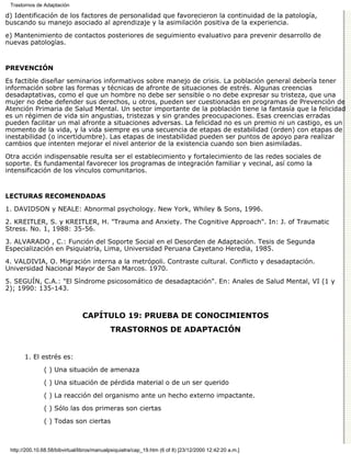 Trastornos de Adaptación

d) Identificación de los factores de personalidad que favorecieron la continuidad de la patología,
buscando su manejo asociado al aprendizaje y la asimilación positiva de la experiencia.

e) Mantenimiento de contactos posteriores de seguimiento evaluativo para prevenir desarrollo de
nuevas patologías.


PREVENCIÓN

Es factible diseñar seminarios informativos sobre manejo de crisis. La población general debería tener
información sobre las formas y técnicas de afronte de situaciones de estrés. Algunas creencias
desadaptativas, como el que un hombre no debe ser sensible o no debe expresar su tristeza, que una
mujer no debe defender sus derechos, u otros, pueden ser cuestionadas en programas de Prevención de
Atención Primaria de Salud Mental. Un sector importante de la población tiene la fantasía que la felicidad
es un régimen de vida sin angustias, tristezas y sin grandes preocupaciones. Esas creencias erradas
pueden facilitar un mal afronte a situaciones adversas. La felicidad no es un premio ni un castigo, es un
momento de la vida, y la vida siempre es una secuencia de etapas de estabilidad (orden) con etapas de
inestabilidad (o incertidumbre). Las etapas de inestabilidad pueden ser puntos de apoyo para realizar
cambios que intenten mejorar el nivel anterior de la existencia cuando son bien asimiladas.

Otra acción indispensable resulta ser el establecimiento y fortalecimiento de las redes sociales de
soporte. Es fundamental favorecer los programas de integración familiar y vecinal, así como la
intensificación de los vínculos comunitarios.


LECTURAS RECOMENDADAS

1. DAVIDSON y NEALE: Abnormal psychology. New York, Whiley & Sons, 1996.
2. KREITLER, S. y KREITLER, H. "Trauma and Anxiety. The Cognitive Approach". In: J. of Traumatic
Stress. No. 1, 1988: 35-56.

3. ALVARADO , C.: Función del Soporte Social en el Desorden de Adaptación. Tesis de Segunda
Especialización en Psiquiatría, Lima, Universidad Peruana Cayetano Heredia, 1985.

4. VALDIVIA, O. Migración interna a la metrópoli. Contraste cultural. Conflicto y desadaptación.
Universidad Nacional Mayor de San Marcos. 1970.
5. SEGUÍN, C.A.: "El Síndrome psicosomático de desadaptación". En: Anales de Salud Mental, VI (1 y
2); 1990: 135-143.



                                CAPÍTULO 19: PRUEBA DE CONOCIMIENTOS
                                             TRASTORNOS DE ADAPTACIÓN


       1. El estrés es:

               ( ) Una situación de amenaza
               ( ) Una situación de pérdida material o de un ser querido

               ( ) La reacción del organismo ante un hecho externo impactante.

               ( ) Sólo las dos primeras son ciertas
               ( ) Todas son ciertas



 http://200.10.68.58/bibvirtual/libros/manualpsiquiatra/cap_19.htm (6 of 8) [23/12/2000 12:42:20 a.m.]
 