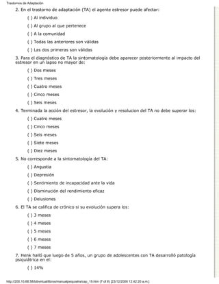 Trastornos de Adaptación

      2. En el trastorno de adaptación (TA) el agente estresor puede afectar:

              ( ) Al individuo
              ( ) Al grupo al que pertenece

              ( ) A la comunidad

              ( ) Todas las anteriores son válidas
              ( ) Las dos primeras son válidas

      3. Para el diagnóstico de TA la sintomatología debe aparecer posteriormente al impacto del
      estresor en un lapso no mayor de:

              ( ) Dos meses
              ( ) Tres meses

              ( ) Cuatro meses

              ( ) Cinco meses
              ( ) Seis meses
      4. Terminada la acción del estresor, la evolución y resolucion del TA no debe superar los:
              ( ) Cuatro meses
              ( ) Cinco meses

              ( ) Seis meses
              ( ) Siete meses
              ( ) Diez meses
      5. No corresponde a la sintomatología del TA:

              ( ) Angustia
              ( ) Depresión

              ( ) Sentimiento de incapacidad ante la vida
              ( ) Disminución del rendimiento eficaz

              ( ) Delusiones

      6. El TA se califica de crónico si su evolución supera los:
              ( ) 3 meses

              ( ) 4 meses
              ( ) 5 meses

              ( ) 6 meses

              ( ) 7 meses
      7. Henk halló que luego de 5 años, un grupo de adolescentes con TA desarrolló patología
      psiquiátrica en el:
              ( ) 14%


http://200.10.68.58/bibvirtual/libros/manualpsiquiatra/cap_19.htm (7 of 8) [23/12/2000 12:42:20 a.m.]
 