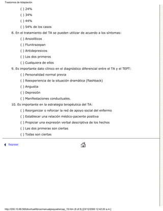 Trastornos de Adaptación

              ( ) 24%

              ( ) 34%
              ( ) 44%

              ( ) 54% de los casos

      8. En el tratamiento del TA se pueden utilizar de acuerdo a los síntomas:
              ( ) Ansiolíticos

              ( ) Flunitrazepan
              ( ) Antidepresivos

              ( ) Los dos primeros

              ( ) Cualquiera de ellos
      9. Es importante dato clínico en el diagnóstico diferencial entre el TA y el TEPT:

              ( ) Personalidad normal previa
              ( ) Reexperiencia de la situación dramática (flashback)
              ( ) Angustia

              ( ) Depresión
              ( ) Manifestaciones conductuales.
      10. Es importante en la estrategia terapéutica del TA:
              ( ) Reorganizar o reforzar la red de apoyo social del enfermo
              ( ) Establecer una relación médico-paciente positiva

              ( ) Propiciar una expresión verbal descriptiva de los hechos
              ( ) Las dos primeras son ciertas
              ( ) Todas son ciertas


   Regresar




http://200.10.68.58/bibvirtual/libros/manualpsiquiatra/cap_19.htm (8 of 8) [23/12/2000 12:42:20 a.m.]
 