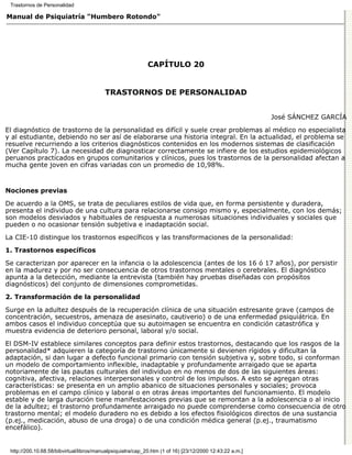Trastornos de Personalidad

Manual de Psiquiatría "Humbero Rotondo"




                                                             CAPÍTULO 20


                                          TRASTORNOS DE PERSONALIDAD


                                                                                                          José SÁNCHEZ GARCÍA

El diagnóstico de trastorno de la personalidad es difícil y suele crear problemas al médico no especialista
y al estudiante, debiendo no ser así de elaborarse una historia integral. En la actualidad, el problema se
resuelve recurriendo a los criterios diagnósticos contenidos en los modernos sistemas de clasificación
(Ver Capítulo 7). La necesidad de diagnosticar correctamente se infiere de los estudios epidemiológicos
peruanos practicados en grupos comunitarios y clínicos, pues los trastornos de la personalidad afectan a
mucha gente joven en cifras variadas con un promedio de 10,98%.


Nociones previas

De acuerdo a la OMS, se trata de peculiares estilos de vida que, en forma persistente y duradera,
presenta el individuo de una cultura para relacionarse consigo mismo y, especialmente, con los demás;
son modelos desviados y habituales de respuesta a numerosas situaciones individuales y sociales que
pueden o no ocasionar tensión subjetiva e inadaptación social.
La CIE-10 distingue los trastornos específicos y las transformaciones de la personalidad:
1. Trastornos específicos

Se caracterizan por aparecer en la infancia o la adolescencia (antes de los 16 ó 17 años), por persistir
en la madurez y por no ser consecuencia de otros trastornos mentales o cerebrales. El diagnóstico
apunta a la detección, mediante la entrevista (también hay pruebas diseñadas con propósitos
diagnósticos) del conjunto de dimensiones comprometidas.
2. Transformación de la personalidad

Surge en la adultez después de la recuperación clínica de una situación estresante grave (campos de
concentración, secuestros, amenaza de asesinato, cautiverio) o de una enfermedad psiquiátrica. En
ambos casos el individuo conceptúa que su autoimagen se encuentra en condición catastrófica y
muestra evidencia de deterioro personal, laboral y/o social.

El DSM-IV establece similares conceptos para definir estos trastornos, destacando que los rasgos de la
personalidad* adquieren la categoría de trastorno únicamente si devienen rígidos y dificultan la
adaptación, si dan lugar a defecto funcional primario con tensión subjetiva y, sobre todo, si conforman
un modelo de comportamiento inflexible, inadaptable y profundamente arraigado que se aparta
notoriamente de las pautas culturales del individuo en no menos de dos de las siguientes áreas:
cognitiva, afectiva, relaciones interpersonales y control de los impulsos. A esto se agregan otras
características: se presenta en un amplio abanico de situaciones personales y sociales; provoca
problemas en el campo clínico y laboral o en otras áreas importantes del funcionamiento. El modelo
estable y de larga duración tiene manifestaciones previas que se remontan a la adolescencia o al inicio
de la adultez; el trastorno profundamente arraigado no puede comprenderse como consecuencia de otro
trastorno mental; el modelo duradero no es debido a los efectos fisiológicos directos de una sustancia
(p.ej., medicación, abuso de una droga) o de una condición médica general (p.ej., traumatismo
encefálico).


 http://200.10.68.58/bibvirtual/libros/manualpsiquiatra/cap_20.htm (1 of 16) [23/12/2000 12:43:22 a.m.]
 