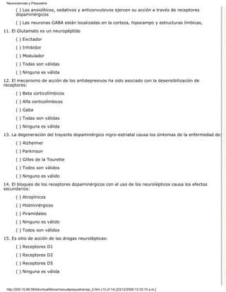 Neurociencias y Psiquiatría

       ( ) Los ansiolíticos, sedativos y anticonvulsivos ejercen su acción a través de receptores
       dopaminérgicos

       ( ) Las neuronas GABA están localizadas en la corteza, hipocampo y estructuras límbicas,

11. El Glutamato es un neuropéptido
       ( ) Excitador

       ( ) Inhibidor
       ( ) Modulador

       ( ) Todas son válidas

       ( ) Ninguna es válida
12. El mecanismo de acción de los antidepresivos ha sido asociado con la desensibilización de
receptores:

       ( ) Beta corticolímbicos
       ( ) Alfa corticolímbicos

       ( ) Gaba
       ( ) Todas son válidas
       ( ) Ninguna es válida
13. La degeneración del trayecto dopaminérgico nigro-estriatal causa los síntomas de la enfermedad de:

       ( ) Alzheimer
       ( ) Parkinson
       ( ) Gilles de la Tourette
       ( ) Todos son válidos

       ( ) Ninguno es válido
14. El bloqueo de los receptores dopaminérgicos con el uso de los neurolépticos causa los efectos
secundarios:
       ( ) Atropínicos

       ( ) Histminérgicos

       ( ) Piramidales
       ( ) Ninguno es válido

       ( ) Todos son válidos

15. Es sitio de acción de las drogas neurolépticas:
       ( ) Receptores D1

       ( ) Receptores D2

       ( ) Receptores D5
       ( ) Ninguna es válida



 http://200.10.68.58/bibvirtual/libros/manualpsiquiatra/cap_2.htm (13 of 14) [23/12/2000 12:33:10 a.m.]
 