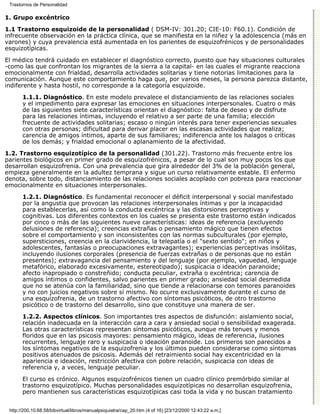 Trastornos de Personalidad

1. Grupo excéntrico

1.1 Trastorno esquizoide de la personalidad ( DSM-IV: 301.20; CIE-10: F60.1). Condición de
infrecuente observación en la práctica clínica, que se manifiesta en la niñez y la adolescencia (más en
varones) y cuya prevalencia está aumentada en los parientes de esquizofrénicos y de personalidades
esquizotípicas.

El médico tendrá cuidado en establecer el diagnóstico correcto, puesto que hay situaciones culturales
-como las que confrontan los migrantes de la sierra a la capital- en las cuales el migrante reacciona
emocionalmente con frialdad, desarrolla actividades solitarias y tiene notorias limitaciones para la
comunicación. Aunque este comportamiento haga que, por varios meses, la persona parezca distante,
indiferente y hasta hostil, no corresponde a la categoría esquizoide.

       1.1.1. Diagnóstico. En este modelo prevalece el distanciamiento de las relaciones sociales
       y el impedimento para expresar las emociones en situaciones interpersonales. Cuatro o más
       de las siguientes siete características orientan el diagnóstico: falta de deseo y de disfrute
       para las relaciones íntimas, incluyendo el relativo a ser parte de una familia; elección
       frecuente de actividades solitarias; escaso o ningún interés para tener experiencias sexuales
       con otras personas; dificultad para derivar placer en las escasas actividades que realiza;
       carencia de amigos íntimos, aparte de sus familiares; indiferencia ante los halagos o críticas
       de los demás; y frialdad emocional o aplanamiento de la afectividad.
1.2. Trastorno esquizotípico de la personalidad (301.22). Trastorno más frecuente entre los
parientes biológicos en primer grado de esquizofrénicos, a pesar de lo cual son muy pocos los que
desarrollan esquizofrenia. Con una prevalencia que gira alrededor del 3% de la población general,
empieza generalmente en la adultez temprana y sigue un curso relativamente estable. El enfermo
denota, sobre todo, distanciamiento de las relaciones sociales acoplado con pobreza para reaccionar
emocionalmente en situaciones interpersonales.

       1.2.1. Diagnóstico. Es fundamental reconocer el déficit interpersonal y social manifestado
       por la angustia que provocan las relaciones interpersonales íntimas y por la incapacidad
       para establecerlas, así como la conducta excéntrica y las distorsiones perceptivas y
       cognitivas. Los diferentes contextos en los cuales se presenta este trastorno están indicados
       por cinco o más de las siguientes nueve características: ideas de referencia (excluyendo
       delusiones de referencia); creencias extrañas o pensamiento mágico que tienen efectos
       sobre el comportamiento y son inconsistentes con las normas subculturales (por ejemplo,
       supersticiones, creencia en la clarividencia, la telepatía o el "sexto sentido"; en niños y
       adolescentes, fantasías o preocupaciones extravagantes); experiencias perceptivas insólitas,
       incluyendo ilusiones corporales (presencia de fuerzas extrañas o de personas que no están
       presentes); extravagancia del pensamiento y del lenguaje (por ejemplo, vaguedad, lenguaje
       metafórico, elaborado excesivamente, estereotipado); suspicacia o ideación paranoide;
       afecto inapropiado o constreñido; conducta peculiar, extraña o excéntrica; carencia de
       amigos íntimos o confidentes, salvo parientes en primer grado; ansiedad social desmedida
       que no se atenúa con la familiaridad, sino que tiende a relacionarse con temores paranoides
       y no con juicios negativos sobre sí mismo. No ocurre exclusivamente durante el curso de
       una esquizofrenia, de un trastorno afectivo con síntomas psicóticos, de otro trastorno
       psicótico o de trastorno del desarrollo, sino que constituye una manera de ser.

       1.2.2. Aspectos clínicos. Son importantes tres aspectos de disfunción: aislamiento social,
       relación inadecuada en la interacción cara a cara y ansiedad social o sensibilidad exagerada.
       Las otras características representan síntomas psicóticos, aunque más tenues y menos
       floridos que en las psicosis mayores: pensamiento mágico, ideas de referencia, ilusiones
       recurrentes, lenguaje raro y suspicacia o ideación paranoide. Los primeros son parecidos a
       los síntomas negativos de la esquizofrenia y los últimos pueden considerarse como síntomas
       positivos atenuados de psicosis. Además del retraimiento social hay excentricidad en la
       apariencia e ideación, restricción afectiva con pobre relación, suspicacia con ideas de
       referencia y, a veces, lenguaje peculiar.
       El curso es crónico. Algunos esquizofrénicos tienen un cuadro clínico premórbido similar al
       trastorno esquizotípico. Muchas personalidades esquizotípicas no desarrollan esquizofrenia,
       pero mantienen sus características esquizotípicas casi toda la vida y no buscan tratamiento


 http://200.10.68.58/bibvirtual/libros/manualpsiquiatra/cap_20.htm (4 of 16) [23/12/2000 12:43:22 a.m.]
 