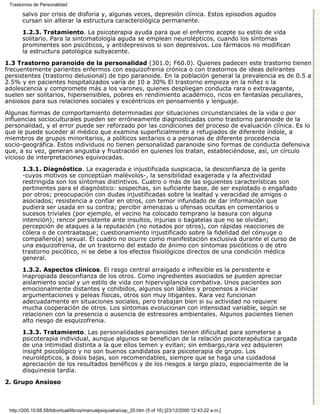 Trastornos de Personalidad

       salvo por crisis de disforia y, algunas veces, depresión clínica. Estos episodios agudos
       cursan sin alterar la estructura caracterológica permanente.

       1.2.3. Tratamiento. La psicoterapia ayuda para que el enfermo acepte su estilo de vida
       solitario. Para la sintomatología aguda se emplean neurolépticos, cuando los síntomas
       prominentes son psicóticos, y antidepresivos si son depresivos. Los fármacos no modifican
       la estructura patológica subyacente.

1.3 Trastorno paranoide de la personalidad (301.0; F60.0). Quienes padecen este trastorno tienen
frecuentemente parientes enfermos con esquizofrenia crónica o con trastornos de ideas delirantes
persistentes (trastorno delusional) de tipo paranoide. En la población general la prevalencia es de 0.5 a
2.5% y en pacientes hospitalizados varía de 10 a 30% El trastorno empieza en la niñez o la
adolescencia y compromete más a los varones, quienes despliegan conducta rara o extravagante,
suelen ser solitarios, hipersensibles, pobres en rendimiento académico, ricos en fantasías peculiares,
ansiosos para sus relaciones sociales y excéntricos en pensamiento y lenguaje.
Algunas formas de comportamiento determinadas por situaciones circunstanciales de la vida o por
influencias socioculturales pueden ser erróneamente diagnosticadas como trastorno paranoide de la
personalidad, y el error puede ser reforzado por las condiciones del proceso de evaluación clínica. Es lo
que le puede suceder al médico que examina superficialmente a refugiados de diferente índole, a
miembros de grupos minoritarios, a políticos sectarios o a personas de diferente procedencia
socio-geográfica. Estos individuos no tienen personalidad paranoide sino formas de conducta defensiva
que, a su vez, generan angustia y frustración en quienes los tratan, estableciéndose, así, un círculo
vicioso de interpretaciones equivocadas.
       1.3.1. Diagnóstico. La exagerada e injustificada suspicacia, la desconfianza de la gente
       -cuyos motivos se conceptúan malévolos-, la sensibilidad exagerada y la afectividad
       restringida son los síntomas distintivos. Cuatro o más de las siguientes características son
       pertinentes para el diagnóstico: sospechas, sin suficiente base, de ser explotado o engañado
       por otros; preocupación con dudas injustificadas sobre la lealtad y veracidad de amigos o
       asociados; resistencia a confiar en otros, con temor infundado de dar información que
       pudiera ser usada en su contra; percibir amenazas u ofensas ocultas en comentarios o
       sucesos triviales (por ejemplo, el vecino ha colocado temprano la basura con alguna
       intención); rencor persistente ante insultos, injurias o bagatelas que no se olvidan;
       percepción de ataques a la reputación (no notados por otros), con rápidas reacciones de
       cólera o de contraataque; cuestionamiento injustificado sobre la fidelidad del cónyuge o
       compañero(a) sexual. El cuadro no ocurre como manifestación exclusiva durante el curso de
       una esquizofrenia, de un trastorno del estado de ánimo con síntomas psicóticos o de otro
       trastorno psicótico, ni se debe a los efectos fisiológicos directos de una condición médica
       general.

       1.3.2. Aspectos clínicos. El rasgo central arraigado e inflexible es la persistente e
       inapropiada desconfianza de los otros. Como ingredientes asociados se pueden apreciar
       aislamiento social y un estilo de vida con hipervigilancia combativa. Unos pacientes son
       emocionalmente distantes y cohibidos, algunos son lábiles y propensos a iniciar
       argumentaciones y peleas físicas, otros son muy litigantes. Rara vez funcionan
       adecuadamente en situaciones sociales, pero trabajan bien si su actividad no requiere
       mucha cooperación de otros. Los síntomas evolucionan con intensidad variable, según se
       relacionen con la presencia o ausencia de estresores ambientales. Algunos pacientes tienen
       alto riesgo de esquizofrenia.

       1.3.3. Tratamiento. Las personalidades paranoides tienen dificultad para someterse a
       psicoterapia individual, aunque algunos se benefician de la relación psicoterapéutica cargada
       de una intimidad distinta a la que ellos temen y evitan; sin embargo,rara vez adquieren
       insight psicológico y no son buenos candidatos para psicoterapia de grupo. Los
       neurolépticos, a dosis bajas, son recomendables, siempre que se haga una cuidadosa
       apreciación de los resultados benéficos y de los riesgos a largo plazo, especialmente de la
       disquinesia tardía.
2. Grupo Ansioso



 http://200.10.68.58/bibvirtual/libros/manualpsiquiatra/cap_20.htm (5 of 16) [23/12/2000 12:43:22 a.m.]
 