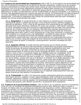Trastornos de Personalidad

2.1 Trastorno de personalidad por dependencia (301.6 F60.7). Es el trastorno de personalidad que
con más frecuencia se encuentra en los centros de atención psiquiátrica. Predomina en las mujeres,
aunque la prevalencia es similar para ambos sexos cuando se usan instrumentos estructurados de
evaluación. Con el fin de evitar diagnósticos erróneos el médico debe recordar que el comportamiento
dependiente es aceptado y estimulado en diferentes grupos etarios y socioculturales; la formalidad, la
deferencia en el trato y la pasividad son normas fundamentales en algunas sociedades; y en algunas se
fomenta más dependencia para las mujeres que para los varones. En consecuencia, el médico evaluará
con juicio ponderado los diferentes criterios diagnósticos, especialmente cuando se trata de niños y
adolescentes, y formulará el diagnóstico sólo cuando las características descritas sean infundadas y
excedan las normas socioculturales del sujeto.

       2.1.1. Diagnóstico. El comportamiento en este trastorno se caracteriza por la excesiva
       necesidad de apoyo y cuidado que da lugar a una conducta sumisa y adhesiva plagada de
       temores de abandono. Cinco o más de las siguientes ocho características son significativas;
       dificultad para tomar decisiones cotidianas sin contar con consejo y reafirmación reiterada
       de otros; necesidad de que otros asuman la responsabilidad ante los actos más importantes
       (elección de vivienda o trabajo, por ejemplo); dificultad para expresar desacuerdos con
       otros por temor de perder apoyo o aprobación (no incluye temores reales de revancha);
       desasosiego para hacer cosas o iniciar proyectos por sí solo (hay motivación y energía, pero
       falta confianza en el propio juicio y las habilidades); necesidad de lograr aprecio. Pueden,
       así, establecer una actitud de sumisión desmedida; angustia y sentimientos de
       desvalimiento cuando está solo; pues hay conocimiento de una incapacidad para actuar y
       valerse por sí mismo; búsqueda urgente de otras relaciones (cuando termina una) para
       tener una fuente de apoyo y protección; preocupaciones y temores infundados de sufrir
       abandono.

       2.1.2. Aspectos clínicos. El sujeto permite pasivamente que los demás asuman
       responsabilidad en sus asuntos más importantes, subordinando sus propias necesidades a
       las de las personas de quienes depende para evitar cualquier posibilidad de tener que
       confiar en sí mismo, por estar convencido de carecer de capacidad para funcionar
       independientemente. El enfermo tiene mucha necesidad de afecto, vive pidiendo un agente
       externo, como si fuera un ayudante mágico que satisfaga todas sus necesidades, tome
       todas sus decisiones, lo rescate de la infelicidad y le otorgue amor y cuidados, pues sin
       estas formas de protección cree que no puede vivir. Tolera severos abusos y humillaciones
       con tal de retener, aunque sólo sea en la fantasía, el contacto con el objeto idealizado y del
       que depende. El abandono es el peligro máximo, y para evitar esta posibilidad lucha a
       cualquier costo. La ansiedad es rasgo común cuando se vislumbra la amenaza de separación
       o desilusión; cuando esta eventualidad se concreta, sobrevienen cuadros depresivos con
       profundos sentimientos de desamparo e impotencia. Las molestias hipocondríacas acentúan
       las necesidades o la infelicidad, pero no tanto por los síntomas en sí, sino porque la figura
       protectora no presta la atención deseada. Ejemplo: una esposa muy dependiente tiene
       quejas físicas como medio de comunicación con el cónyuge; su depresión expresa los
       sentimientos de desamparo porque considera que él responde inadecuadamente hacia ella,
       desde el punto de vista afectivo y de atención real.

       2.1.3. Tratamiento. Es difícil. Con frecuencia existen importantes ganancias secundarias
       para lograr atención, cuidados y evadir responsabilidades. Debe controlarse los síntomas
       ansiosos, depresivos o fóbicos. Los ansiolíticos y antidepresivos son útiles transitoriamente
       para el control de los síntomas agudos. Con psicoterapia prolongada se estimula y apoya el
       esfuerzo del paciente, para obtener autonomía y recuperación de la autoestima.

2.2. Trastorno de la personalidad evitativa. (301.82 F60.6). En la población general la prevalencia
es de 0,5-1%; en muestras de pacientes ambulatorios sube al 10%. Afecta por igual a varones y
mujeres. El médico será muy cauteloso para adscribir este diagnóstico a niños y adolescentes, ya que
en ambos la timidez y la cautela pueden ser manifestaciones normales del proceso evolutivo,
expresiones de conducta que normalmente tienden a desaparecer conforme avanza la edad; pero
anuncian el paso al trastorno si se incrementan durante la adolescencia y el inicio de la adultez; es
decir, cuando adquieren importancia las relaciones sociales con otros. Por otra parte, el médico tendrá
en mente que los adultos pertenecientes a diferentes grupos culturales y étnicos pueden considerar
apropiado el recelo y la falta de confianza en el otro. Es lo que se observa como comportamiento de
evitación en inmigrantes durante el proceso de aculturación, sin caer en la categoría de trastorno por


 http://200.10.68.58/bibvirtual/libros/manualpsiquiatra/cap_20.htm (6 of 16) [23/12/2000 12:43:22 a.m.]
 