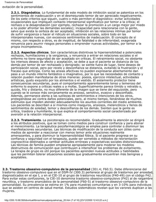 Trastornos de Personalidad

evitación de la personalidad.

       2.2.1. Diagnóstico. Lo fundamental de este modelo de inhibición social se patentiza en los
       sentimientos de inadecuación y en el desmesurado temor de ser apreciado negativamente.
       De los siete criterios que siguen, cuatro o más permiten el diagnóstico: evitar actividades
       ocupacionales que impliquen contacto interpersonal significativo por temor a la crítica; el
       rechazo o la desaprobación (por ejemplo, rechazar la promoción a un cargo mejor por miedo
       a no poder afrontar las demandas sociales); incapacidad para relacionarse con la gente,
       salvo que exista la certeza de ser aceptado; inhibición en las relaciones íntimas por temor
       de sufrir vergüenza o hacer el ridículo en situaciones sociales, sobre todo en las
       interpersonales nuevas, con excesivos sentimientos de inadecuación. El concepto de sí
       mismo, con respecto a otros, es de ineptitud, de fatalidad o de inferioridad; exagerada
       renuencia para asumir riesgos personales o emprender nuevas actividades, por temor a la
       propia incompetencia.

       2.2.2. Aspectos clínicos. Son características distintivas la hipersensibilidad a potenciales
       rechazos, humillaciones y la vergüenza, y renuencia a entrar en relaciones sociales si el
       enfermo no tiene seguridad de ser aceptado sin críticas. El retraimiento social, no obstante
       los intensos deseos de afecto y aceptación, se debe a que el paciente se distancia de los
       demás por temor de ser rechazado y denigrado; se siente fuera de lugar, tiene deseos de
       participación social, pero por recelo y desconfianza se distancia, evitando la frustración y el
       fracaso que anticipa. Como las ansias afectivas no pueden expresarse abiertamente dan
       paso a un mundo interno fantástico o imaginativo, por lo que las necesidades de contacto y
       relación pueden manifestarse de otras maneras: poesía, ejercicio intelectual, actividades
       artísticas, gusto exquisito por los alimentos o el vestido. El aislamiento protector tiene
       consecuencias secundarias, pues el comportamiento aparentemente tenso y temeroso del
       enfermo lo expone a críticas reales o a mofas. Superficialmente parece tímido y retraído o,
       quizás, frío y distante, no muy diferente de la imagen que se tiene del esquizoide, pero
       cuando se le conoce más cercanamente es ansioso, sensitivo, evasivo y desconfiado.
       Además, permanece alerta a las sutilezas de sentimientos e intenciones de los otros,
       protegiéndose así contra daños potenciales, pero, al mismo tiempo, llenándose de muchos
       estímulos que impiden atender adecuadamente los asuntos corrientes del medio ambiente.
       Los pacientes se describen a sí mismos como inseguros, ansiosos, melancólicos y llenos de
       sentimientos de soledad, temor y desconfianza de los demás. Sienten que la gente es
       crítica, traidora y humillante, lo que explica el comportamiento social caracterizado por
       aversión a la relación interpersonal.
       2.2.3. Tratamiento. La psicoterapia es recomendable. Gradualmente la atención se dirigirá
       a los atributos positivos, que se toman como medios para construir confianza y para abonar
       el merecimiento. La terapéutica psicofarmacológica se emplea para controlar o disminuir las
       manifestaciones secundarias. Las técnicas de modificación de la conducta son útiles como
       medios de aprender a reaccionar con menos temor ante situaciones realmente
       amenazantes, y para disminuir la hipersensibilidad fóbica. Si el paciente progresa en su
       confianza y seguridad con el terapeuta, puede ser sometido a métodos de reorientación
       cognoscitiva destinados a cambiar actitudes erróneas y expectativas sociales distorsionadas.
       Las técnicas de familia pueden emplearse apropiadamente para moderar los modelos
       destructivos de comunicación que contribuyen a intensificar los problemas de evitamiento.
       La terapia de grupo es útil porque los pacientes aprenden nuevas actitudes y habilidades
       que les permiten tolerar situaciones sociales que gradualmente encuentran más benignas y
       aceptables.



2.3. Trastorno obsesivo-compulsivo de la personalidad (301.4; F60.5). Debe diferenciarse del
trastorno obsesivo-compulsivo que en el DSM-IV (300.3) pertenece al grupo de trastornos por ansiedad,
diagnosticados en el eje I, y en el CIE-10 al grupo de trastornos neuróticos (F40-49) con el código F42.
Para evitar estas confusiones, la CIE-10 denomina trastorno obsesivo-compulsivo (F42) al de raigambre
neurótica, y trastorno anancástico de la personalidad (F60-5) al trastorno obsesivo-compulsivo de la
personalidad. Su prevalencia se estima en 1% para muestras comunitarias y en 3-10% para individuos
que se asisten en centros de salud mental. Estudios sistemáticos revelan que los varones duplican a las
mujeres.


 http://200.10.68.58/bibvirtual/libros/manualpsiquiatra/cap_20.htm (7 of 16) [23/12/2000 12:43:22 a.m.]
 