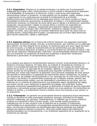 Trastornos de Personalidad




      2.3.1. Diagnóstico. Empieza en la adultez temprana y se tipifica por la preocupación
      exagerada para lograr orden, perfeccionismo y control mental e interpersonal en desmedro
      de la flexibilidad, la franqueza y la eficiencia. Cuatro o más de las ocho siguientes
      características indican su presencia: la preocupación por los detalles, reglas, listados, orden
      y organización es tan acentuada que se pierde lo fundamental de la actividad;
      perfeccionismo que interfiere con la capacidad para concluir una tarea; aunque no hayan
      necesidades económicas apremiantes, la dedicación al trabajo y a la productividad resultan
      claramente excesivas, sin disfrutar de horas libres para el reposo y la distracción; autocrítica
      exagerada; escrupulosidad y rigidez en asuntos éticos y morales (no explicable por
      identificación cultural o religiosa); incapacidad para descartar objetos estropeados o
      inservibles, aunque no tengan valor sentimental; resistencia a delegar tareas o para
      trabajar con otros, salvo que éstos se sometan totalmente para hacer las cosas como el
      paciente quiere; mezquindad para el gasto, conceptuando que el dinero debe atesorarse
      para futuras catástrofes; rigidez y obstinación.



      2.3.2. Aspectos clínicos. En la historia del enfermo destacan una capacidad restringida
      para expresar emociones cálidas y tiernas; el perfeccionismo, que interfiere con la capacidad
      para obtener una idea integral de los asuntos; la insistencia para que otros hagan las cosas
      tal como él quiere, y la falta de reconocimiento de los sentimientos que esta conducta
      provoca; la excesiva dedicación al trabajo y a la productividad con exclusión del placer y del
      valor de las relaciones interpersonales; indecisión. Las personalidades obsesivo-compulsivas
      que se encuentran en situaciones de estrés son propensas a desarrollar condiciones
      depresivas o paranoides. El comportamiento obsesivo



      es un aspecto que abarca el comportamiento obsesivo normal, la personalidad obsesiva y el
      trastorno (neurosis) obsesivo. En todos ellos, es evidente la necesidad de mantener el
      control y la ansiedad derivada del sentimiento de peligro de ser incapaz de realizar los
      deseos de los otros y la seguridad de ser aceptado. Además, el compulsivo tiene reticencia
      sexual, sentido de omnipotencia y vacilaciones para depositar confianza en otros. Los
      pacientes que sufren este trastorno se describen como personas impedidas de amar porque
      han perdido su afectividad y la capacidad de experimentar placer (anhedonia); se quejan,
      con frecuencia, de trabajar infructuosamente y vivir lacerados por la lucha entre el pavor de
      las reglas y los límites y el resentimiento producido por la dilación ansiosa; admiten que
      carecen de sentimientos cálidos, que son obstinados e insensibles con los otros, que son
      indecisos en un contexto de perfeccionismo, que pretenden seguir rígidamente las reglas,
      que evitan errores y que mantienen la apariencia de trabajar con tenacidad. Muchos
      pacientes evolucionan aceptablemente porque su dedicación al trabajo les permite seguridad
      económica y conveniente aunque superficial contacto con otras personas. Corrientemente se
      resisten al cambio, y el tratamiento mismo lo sienten como una amenaza a sus rutinas y a
      su autocontrol.
      2.3.3. Tratamiento. Un paciente con personalidad obsesivo-compulsiva busca tratamiento
      cuando su equilibrio se halla amenazado (problema conyugal, dificultad en el trabajo,
      situación inesperada, por ejemplo). Ocasionalmente, el malestar que el mismo trastorno
      produce en el paciente lo lleva a buscar ayuda, como sucede cuando aumenta su
      insatisfacción por la vida rutinaria o por el deslustre de su amistad. El tratamiento
      recomendable es el psicoanálisis o la psicoterapia psicoanalíticamente orientada de largo
      plazo. Las técnicas conductuales son beneficiosas para algunos pacientes que además
      padecen de trastorno obsesivo-compulsivo. Otro tanto puede decirse del tratamiento
      psicofarmacológico con la clomipramina, o los inhibidores específicos de la recaptación de la
      serotonina por ejemplo.




http://200.10.68.58/bibvirtual/libros/manualpsiquiatra/cap_20.htm (8 of 16) [23/12/2000 12:43:22 a.m.]
 