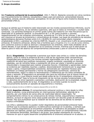 Trastornos de Personalidad

3. Grupo dramático




3.1 Trastorno antisocial de la personalidad. (301.7; F60.2). Bastante conocido con otros nombres
que frecuentemente los médicos, estudiantes y legos usan con premura: personalidad disocial,
sociopática, amoral, asocial, antisocial, psicopática. En la CIE-10 figura como trastorno disocial de la
personalidad (F60.2).



Aunque se admite que el trastorno está relacionado con los niveles socioeconómicos inferiores, ocurre
también, y con frecuencia, en los estratos superiores, sólo que en éstos se minimizan u ocultan tales
conductas. Los parientes biológicos en primer grado sufren del trastorno con más frecuencia que la
observada en la población general. La prevalencia de 1 a 3% (para mujeres y varones,
respectivamente) en las muestras comunitarias, aumenta de 3 a 30% en las clínicas; y las cifras son
aún mayores en grupos de prisioneros y consumidores de drogas. Las tasas de prevalencia de estudios
epidemiológicos peruanos fluctúan entre 4,5 y 28,89% En una comunidad urbano marginal,
empleándose el DIS y usándose los criterios DSM-III, Hayashi y col. encontraron 6,8% de personalidad
antisocial. El trastorno antisocial, afecta más a hombres que a mujeres (3 a 1) y es de curso crónico,
pero conforme avanza la edad se atenúan o desaparecen los síntomas, sobre todo alrededor de la
cuarta década; lo que tiende a desaparecer es la conducta criminal, mientras que la atenuación se
observa para el resto del abanico de comportamientos antisociales y para el consumo de drogas.



        3.1.1. Diagnóstico. Corresponde a personas que hacen caso omiso a y violan los derechos
        ajenos, como lo indica la presencia de tres o más de las siguientes siete características:
        incapacidad para ajustarse a las normas sociales relacionadas con la ley, por lo que hay
        repetición de actos que justifican reclusiones; engaño constante, expresado en mentiras
        repetidas, uso de nombres falsos o explotación de otros por placer o beneficio personal;
        impulsividad o incapacidad para realizar proyectos futuros; irritabilidad y agresividad, como
        se evidencia por repetidas reyertas y asaltos; desconsideración temeraria por la seguridad
        propia y ajena; irresponsabilidad consistente, demostrada por repetidos fracasos para
        mantener un trabajo permanente y honrar las obligaciones económicas; carencia de
        remordimiento, según lo indica la racionalización o indiferencia por los actos cometidos de
        robos y lesiones. El diagnóstico es apropiado sólo para los individuos que al menos tienen 18
        años de edad, y cuya historia revela que desde antes de los 15 presentaron síntomas de
        conducta disocial* bajo la forma de trasgresión de las normas sociales fundamentales y de
        los derechos de otros (agresión a personas y animales, destrucción de la propiedad, engaño
        o robo, quebrantamiento de la ley). El diagnóstico es correcto cuando no ocurre
        exclusivamente durante un episodio de esquizofrenia o maníaco.
* Trastorno de conducta (312.8) en el DSM-IV y trastorno disocial (F91) en la CIE-10.

        3.1.2. Aspectos clínicos. El comportamiento antisocial continuo y claro desde la niñez
        hasta la adultez, cursa prácticamente sin interrupciones tipificándose, además de lo
        descrito, por una historia de varios años de inactividad laboral responsable. Tal
        comportamiento crónico no es consecuencia de retraso mental, esquizofrenia o trastorno
        afectivo, aunque en algunos raros casos puede coexistir con discreto grado de deficiencia
        mental. Hay que puntualizar que la violación de los derechos de los demás no siempre
        implica criminalidad.

        Los niños y adolescentes no pueden recibir diagnóstico de personalidad antisocial hasta
        verificar que la conducta agresiva y la delincuencia continúan en la adultez, y siempre que
        otros criterios diagnósticos se encuentren presentes. El calificativo de psicópata no debe
        aplicarse con ligereza, puesto que muchos adolescentes tienen un comportamiento inducido
        por estresores personales, familiares o de grupo, que pueden expresarse de muchas
        maneras sin que el sujeto desarrolle completamente el síndrome antisocial en la adultez. A


  http://200.10.68.58/bibvirtual/libros/manualpsiquiatra/cap_20.htm (9 of 16) [23/12/2000 12:43:22 a.m.]
 