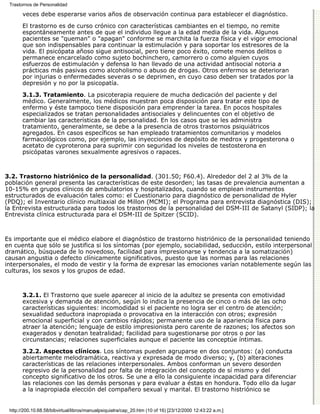 Trastornos de Personalidad

       veces debe esperarse varios años de observación continua para establecer el diagnóstico.

       El trastorno es de curso crónico con características cambiantes en el tiempo, no remite
       espontáneamente antes de que el individuo llegue a la edad media de la vida. Algunos
       pacientes se "queman" o "apagan" conforme se marchita la fuerza física y el vigor emocional
       que son indispensables para continuar la estimulación y para soportar los estresores de la
       vida. El psicópata añoso sigue antisocial, pero tiene poco éxito, comete menos delitos o
       permanece encarcelado como sujeto bochinchero, camorrero o como alguien cuyos
       esfuerzos de estimulación y defensa lo han llevado de una actividad antisocial notoria a
       prácticas más pasivas como alcoholismo o abuso de drogas. Otros enfermos se deterioran
       por injurias o enfermedades severas o se deprimen, en cuyo caso deben ser tratados por la
       depresión y no por la psicopatía.
       3.1.3. Tratamiento. La psicoterapia requiere de mucha dedicación del paciente y del
       médico. Generalmente, los médicos muestran poca disposición para tratar este tipo de
       enfermo y éste tampoco tiene disposición para emprender la tarea. En pocos hospitales
       especializados se tratan personalidades antisociales y delincuentes con el objetivo de
       cambiar las características de la personalidad. En los casos que se les administra
       tratamiento, generalmente, se debe a la presencia de otros trastornos psiquiátricos
       agregados. En casos específicos se han empleado tratamientos comunitarios y modelos
       farmacológicos como, por ejemplo, las inyecciones de depósito de medrox y progesterona o
       acetato de cyproterona para suprimir con seguridad los niveles de testosterona en
       psicópatas varones sexualmente agresivos o rapaces.



3.2. Trastorno histriónico de la personalidad. (301.50; F60.4). Alrededor del 2 al 3% de la
población general presenta las características de este desorden; las tasas de prevalencia aumentan a
10-15% en grupos clínicos de ambulatorios y hospitalizados, cuando se emplean instrumentos
estructurados de evaluación tales como: el Cuestionario para diagnóstico de personalidad de Hyler
(PDQ); el Inventario clínico multiaxial de Millon (MCMI); el Programa para entrevista diagnóstica (DIS);
la Entrevista estructurada para todos los trastornos de la personalidad del DSM-III de Satanyl (SIDP); la
Entrevista clínica estructurada para el DSM-III de Spitzer (SCID).



Es importante que el médico elabore el diagnóstico de trastorno histriónico de la personalidad teniendo
en cuenta que sólo se justifica si los síntomas (por ejemplo, sociabilidad, seducción, estilo interpersonal
dramático, búsqueda de lo novedoso, facilidad para impresionarse y tendencia a la somatización)
causan angustia o defecto clínicamente significativos, puesto que las normas para las relaciones
interpersonales, el modo de vestir y la forma de expresar las emociones varían notablemente según las
culturas, los sexos y los grupos de edad.



       3.2.1. El Trastorno que suele aparecer al inicio de la adultez se presenta con emotividad
       excesiva y demanda de atención, según lo indica la presencia de cinco o más de las ocho
       características siguientes: incomodidad si el paciente no logra ser el centro de atención;
       sexualidad seductora inapropiada o provocativa en la interacción con otros; expresión
       emocional superficial y con cambios rápidos; permanente uso de la apariencia física para
       atraer la atención; lenguaje de estilo impresionista pero carente de razones; los afectos son
       exagerados y denotan teatralidad; facilidad para sugestionarse por otros o por las
       circunstancias; relaciones superficiales aunque el paciente las conceptúe íntimas.

       3.2.2. Aspectos clínicos. Los síntomas pueden agruparse en dos conjuntos: (a) conducta
       abiertamente melodramática, reactiva y expresada de modo diverso; y, (b) alteraciones
       características de las relaciones interpersonales. Ambos conforman un severo desorden
       regresivo de la personalidad por falta de integración del concepto de sí mismo y del
       concepto significativo de los otros. Se une a ello la consiguiente incapacidad para diferenciar
       las relaciones con las demás personas y para evaluar a éstas en hondura. Todo ello da lugar
       a la inapropiada elección del compañero sexual y marital. El trastorno histriónico se


 http://200.10.68.58/bibvirtual/libros/manualpsiquiatra/cap_20.htm (10 of 16) [23/12/2000 12:43:22 a.m.]
 