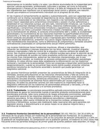 Trastornos de Personalidad

       descompensa en la adultez tardía y la vejez. Los efectos acumulados de la incapacidad para
       ejercitar valores personales, profesionales, culturales y sociales, así como la frecuente
       desorganización y fracaso en las relaciones íntimas y la falta de integración de la identidad,
       son ingredientes que interfieren con el aprendizaje social común y generan una reacción
       circular que empeora el funcionamiento individual con el progreso de los años.

       En las mujeres el comportamiento es egoísta y autocomplaciente, pero con capacidad para
       combinarlo con la intensa necesidad de dependencia de otros; dependencia adherente que
       no muestra reciprocidad en las relaciones. Con respecto a las narcisistas, las histriónicas
       tienen mayor capacidad para compromisos emocionales y poseen muchas adherencias y
       estabilidad en sus relaciones aunque, por otro lado, notoriamente inmaduras. Las mujeres
       histriónicas presentan labilidad emocional difusa, relaciones indiferenciadas con personas
       significativas y compromisos emocionales inmaduros y egocéntricos. Se identifican
       excesivamente con otros y proyectan intenciones irreales y fantásticas sobre ellos, por lo
       que la dramatización de afectos, la conducta emocionalmente lábil y volátil, la excitabilidad
       generalizada y la inconsistencia de sus reacciones trasmiten la superficialidad emocional
       subyacente y la falta de capacidad para establecer relaciones diferenciadas. Las histriónicas
       tienen conducta sexualizada en forma cruda e inapropiada para manifestar exhibicionismo y
       necesidades de dependencia; presentan muy pocos rasgos represivos en la vida sexual y
       más manifestaciones disociativas, como la alternancia de compromisos y fantasías sexuales
       contradictorias (expresados en comportamiento sexual infantil polimorfo).

       Las mujeres histriónicas tienen tendencias impulsivas, difusas e impredecibles, que
       refuerzan las inestables e intensas relaciones con los otros. Además, muestran angustia
       intensa e inapropiada o falta de control de la angustia y notorios cambios del estado del
       ánimo. Son mujeres propensas a los gestos e intentos suicidas para atraer la atención de los
       demás. Las amenazas de suicidio con estos propósitos conforman sólo un aspecto que, con
       los mismos fines manipulatorios, gobiernan las relaciones interpersonales, por lo que
       frecuentemente mienten, se involucran en acciones antisociales y manifiestan pseudología
       fantástica. En estos últimos casos debe establecerse la diferenciación con los trastornos
       antisocial y narcisista de la personalidad. Como son propensas a desarrollar sentimientos de
       despersonalización, cuando se encuentran bajo severo estrés pueden presentar síntomas
       psicóticos transitorios de insuficiente severidad y duración que puede garantizar un
       diagnóstico adicional.
       Los varones histriónicos también presentan las caracteristicas de falta de integración de la
       identidad, severas perturbaciones en las relaciones interpersonales y falta de control de
       impulsos. Usualmente denotan notoria promiscuidad sexual, muchas veces bisexualidad,
       desviaciones sexuales diversas, tendencias antisociales y, frecuentemente, utilización
       consciente o inconsciente de síntomas físicos determinados por causas orgánicas o
       psíquicas. En todos los pacientes varones con este trastorno es importante hacer el
       diagnóstico diferencial con los trastornos de personalidad antisocial y narcisista, a fin de
       establecer la adecuada terapéutica y el correcto pronóstico.

       3.2.3. Tratamiento. La psicoterapia psicoanálitica aplicada precozmente es la indicada. La
       psicoterapia de apoyo se recomienda cuando el paciente presenta contraindicaciones para
       psicoterapia profunda, tales como presencia de rasgos antisociales prominentes, patología
       inusualmente severa en las relaciones objetales o acting out severo que proporcionen
       ganancia secundaria. Si hay síntomas depresivos secundarios o depresiones
       caracterológicas, debe usarse inhibidores de la monoamino oxidasa, antidepresivos
       tricíclicos o tetracíclicos, aunque esta medicación debe reservarse sólo para pacientes con
       depresión severa, y descontinuarla si en pocos meses no se observa mejoría clara y
       definitiva de la depresión.



3.3. Trastorno fronterizo (borderline) de la personalidad (301.83; F60.31). Del 30 al 60% de
individuos de los grupos clínicos con trastornos de la personalidad son fronterizos. En la población
general la prevalencia es de 2%; aumenta a 10% en los conjuntos de atención ambulatoria y a 20% en
la población de hospitalizados. En comparación con la población general, el trastorno es cinco veces más
frecuente entre los parientes biológicos de primer grado de quienes padecen este desorden; el riesgo


 http://200.10.68.58/bibvirtual/libros/manualpsiquiatra/cap_20.htm (11 of 16) [23/12/2000 12:43:22 a.m.]
 
