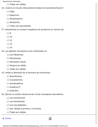 Neurociencias y Psiquiatría

       ( ) Todas son válidas

16. ¿Cuál es el circuito más grande de todos los neurotransmisores?
       ( ) Gaba

       ( ) Dopamina

       ( ) Norepinoprina
       ( ) Serotonina

       ( ) Todos son equivalentes
17. Actualmente se conocen receptores de serotonina en número de:

       ()8

       ( ) 10
       ( ) 12

       ( ) 14
       ( ) 16
18. Los péptidos neuroactivos son sintetizados en:

       ( ) Los Ribosomas
       ( ) Macrosomas
       ( ) Membrana celular
       ( ) Ninguna es válida
       ( ) Todas son válidas

19. Inhibe la liberación de la hormona de crecimiento:
       ( ) Neurotensina
       ( ) Crecistokinina

       ( ) Somatostatina

       ( ) Sustancia P
       ( ) Endorfina
20. Ejercen su acción intramural por vía de mensajeros secundarios:

       ( ) Las monoaminas

       ( ) Los aminoácidos
       ( ) Los neuropéptidos

       ( ) Son válidas la primera y la tercera

       ( ) Todas son válidas


    Regresar




 http://200.10.68.58/bibvirtual/libros/manualpsiquiatra/cap_2.htm (14 of 14) [23/12/2000 12:33:10 a.m.]
 
