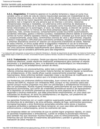 Trastornos de Personalidad

familiar también está aumentado para los trastornos por uso de sustancias, trastorno del estado de
ánimo y personalidad antisocial.



        3.3.1. Diagnóstico. El trastorno aparece en la adultez temprana y sigue un curso muy
        variable como un estilo de vida de notoria impulsividad asociada con inestabilidad de las
        relaciones interpersonales, de la identidad y de los afectos, según se indica por la presencia
        de cinco o más de las nueve siguientes características: frenéticos esfuerzos para evitar el
        abandono real o imaginario de una persona que se interesa o conviene; relaciones
        interpersonales intensas e inestables, con alternancia entre extremos de idealización y
        desvalorización; disturbios de la identidad, expresados como incertidumbre sobre diversos
        temas relacionados con la autoimagen, el sexo, las metas lejanas, la elección de carrera, los
        valores; impulsividad en no menos de dos áreas peligrosas (gasto, juego, sexo, uso de
        sustancias, robo, comida excesiva); comportamiento suicida recurrente (automutilación,
        accidentes reiterados, gestos e intentos suicidas); inestabilidad afectiva debido al acentuado
        cambio de humor (disforia episódica intensa, irritabilidad o ansiedad que duran pocas horas
        o, excepcionalmente, pocos días); sentimientos crónicos de vacío y aburrimiento; angustia
        intensa e inapropiada o dificultad para controlarla (arrebatos, escapes); ideación paranoide
        o síntomas disociativos severos en relación con situaciones transitorias de estrés. Además
        de estos criterios, el clínico puede afinar el diagnóstico mediante el uso de la Entrevista
        Diagnóstica para fronterizos de Gunderson (DIB)*, que es una entrevista semiestructurada
        con cinco secciones diseñada específicamente para obtener una evaluación confiable de la
        información que se considera pertinente para este diagnóstico.
* La traducción del instrumento se encuentra en Valverde Cárdenas J., Estudio de seguimiento de pacientes con trastorno fronterizo de
personalidad según el DSM-III y el DIB. Universidad Peruana Cayetano Heredia. Escuela de Postgrado "Víctor Alzamora Castro". Lima,
1986.

        3.3.2. Tratamiento. Es complejo. Desde que algunos fronterizos presentan síntomas de
        trastornos afectivos, puede requerirse medicación antidepresiva para controlar el retardo
        psicomotor y la desesperanza; pero, si la depresión es caracterológica (no relacionada a
        trastorno bipolar), los antidepresivos carecen de efecto.
        Algunos enfermos con anorexia/bulimia, sobre todo si están hospitalizados, que muestran
        notorios síntomas depresivos y que tienen historia familiar de trastorno bipolar se benefician
        con antidepresivos; el litio resulta eficaz cuando ocasionalmente presentan rasgos
        hipomaníacos. Estos enfermos también responden mejor a las técnicas de modificación de la
        conducta y a la psicoterapia de apoyo que a la terapia psicoanalítica.
        Los fronterizos con síndromes disfórico-histeroides, buen número de los cuales reúne los
        criterios del DSM-IV, mejoran con inhibidores MAO, aunque no hay consenso sobre esta
        opinión porque muchos progresan muy bien con psicoterapia y antidepresivos tricíclicos o
        sólo con psicoterapia. Muchas mujeres fronterizas, particularmente las que tienen síntomas
        depresivos prominentes, que sufren de irritabilidad premestrual severa o de agravamiento
        de la depresión (el síndrome premestrual oscurece los otros aspectos de la condición)
        responden a diversa medicación, que debe prescribirse empíricamente; en unos casos son
        suficientes los diuréticos, en otros los antidepresivos y en algunos, con predominio de
        irritabilidad y rasgos hipomaníacos, el litio.

        Los pacientes fronterizos con un cuadro orgánico superpuesto pueden presentar, además de
        los disturbios de la identidad y de otros atributos, estados de fuga, sentimientos pavorosos,
        micropsia/macropsia y otros fenómenos sensoriales extraños como olores e ilusiones
        singulares atribuibles a epilepsia del lóbulo temporal, en cuyo caso debe administrarse
        anticonvulsivos y carbamazepina, previo los exámenes del caso.
        Los terapeutas deben ser conscientes de que es posible lograr progresos rápidos, en casos
        de pacientes hospitalizados o ambulatorios, cuando se emplea la psicoterapia intensiva;
        pero también hay que reconocer muchos fracasos, pues no infrecuentemente, numerosos
        enfermos dan por terminado el tratamiento abruptamente y pierden lo ganado por la
        realización de actos impulsivos.



  http://200.10.68.58/bibvirtual/libros/manualpsiquiatra/cap_20.htm (12 of 16) [23/12/2000 12:43:22 a.m.]
 