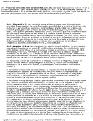 Trastornos de Personalidad



3.4. Trastorno narcisista de la personalidad. (301.81). Las tasas de prevalencia van del 1% en la
población general al 2-16% en las muestras clínicas; del 50 al 75% de narcisistas son varones. La
enfermedad comienza en la adultez temprana y sigue un curso crónico. Algunos rasgos narcisistas son
comunes en los adolescentes, pero esto no significa que desarrollarán el trastorno.




       3.4.1. Diagnóstico. En esta categoría, destacan las manifestaciones de grandiosidad,
       necesidad de admiración y carencia de empatía, según lo indica la presencia de cinco o más
       de las nueve características siguientes: sentimientos de grandiosidad y de importancia
       personal; preocupación con fantasías de éxito ilimitado (belleza, poder, brillantez, amor
       ideal); creer que son personajes especiales y únicos; conceptuar que sólo son comprendidos
       por personas o instituciones de alto nivel y que con ellas pueden establecer relaciones;
       necesidad de admiración excesiva; especial aprecio de su derecho (las expectativas, aunque
       sean infundadas, deben ser atendidas sin demora); explotación de las personas, de quienes
       toman ventaja para el logro de los propios fines; carencia de empatía y de reconocimiento
       de las necesidades y afectos ajenos; envidia de otros y creencia de ser envidiado;
       arrogancia y petulancia del comportamiento y de las actitudes.
       3.4.2. Aspectos clínicos. Son importantes las siguientes características: (a) sentimientos
       marcados de importancia personal; (b) exhibicionismo y fantasías de éxito ilimitado, poder,
       brillo, belleza y amor ideal; (c) la indiferencia y frialdad o sentimientos marcados de rabia,
       inferioridad, vergüenza, humillación o vacuidad como respuesta a fracasos, críticas o
       indiferencia de los demás; (d) la alteración de las relaciones interpersonales (obtención de
       ventajas sin reciprocidad, utilización, explotación y desprecio de los demás, falta de empatía
       con incapacidad para reconocer los pensamientos y valores ajenos).

       Los narcisistas carecen de valores éticos y estéticos auténticos e integrados, aunque los
       tienen a niveles infantiles para proteger su autoestima y vanidad con desmesurada
       dependencia de la admiración externa, lo que refleja su funcionamiento severamente
       inmaduro.
       El narcisismo adulto normal se caracteriza por la regulación normal del amor propio
       (autoestima) que depende de varios factores: estructura normal de la personalidad con
       integración normal de las representaciones de los demás; conciencia moral integrada e
       individualizada; y, satisfacción de las necesidades instintivas dentro del contexto de
       sistemas de valores y relaciones interpersonales estables.
       El narcisismo adulto patológico se revela por síntomas cuya combinación e intensidad varían
       para dar distintos niveles de funcionamiento. En general, en lo que respecta al amor a sí
       mismo, revela patología grave, pues el narcisista es autosuficiente, exhibicionista,
       imprudente y muy ambicioso, y todo contrasta con sus capacidades limitadas o con las
       demarcaciones impuestas por la realidad social. El narcisista luce grandiosidad bajo la forma
       de valores infantiles (atractivo físico, mando, poder, dinero, vestimenta, ademanes), y si es
       inteligente usa la capacidad con fines de pretensión. Depende extremadamente de la
       admiración ajena, es ingrato, cree merecer todo, no se interesa por los valores de los demás
       y tiene pánico de ser mediocre. En lo que atañe a las relaciones interpersonales carece de
       empatía y no puede establecer compromisos sustantivos. Es excesivamente envidioso en
       sus relaciones con los demás, menosprecia las producciones y trabajos de otros, pero la
       desvalorización de estas obras se acompañan de despojo, pues incorpora de ellas lo que le
       conviene, al mismo tiempo que desdeña a los autores. La envidia se manifiesta también
       porque no puede depender de otros, pues luego de idealizarlos transitoriamente los
       desvaloriza muy rápido y los considera enemigos y tontos útiles. Otras características del
       narcisista corresponden a perturbaciones afectivas: incapacidad para experimentar formas
       diferenciadas de depresión con remordimiento, tristeza y autorreflexión, y bruscos cambios
       del estado de ánimo consecutivos a la falta de éxito con las actitudes de grandiosidad y
       exhibicionismo para obtener la admiración de otros y evitar la crítica que hace pedazos el


 http://200.10.68.58/bibvirtual/libros/manualpsiquiatra/cap_20.htm (13 of 16) [23/12/2000 12:43:22 a.m.]
 